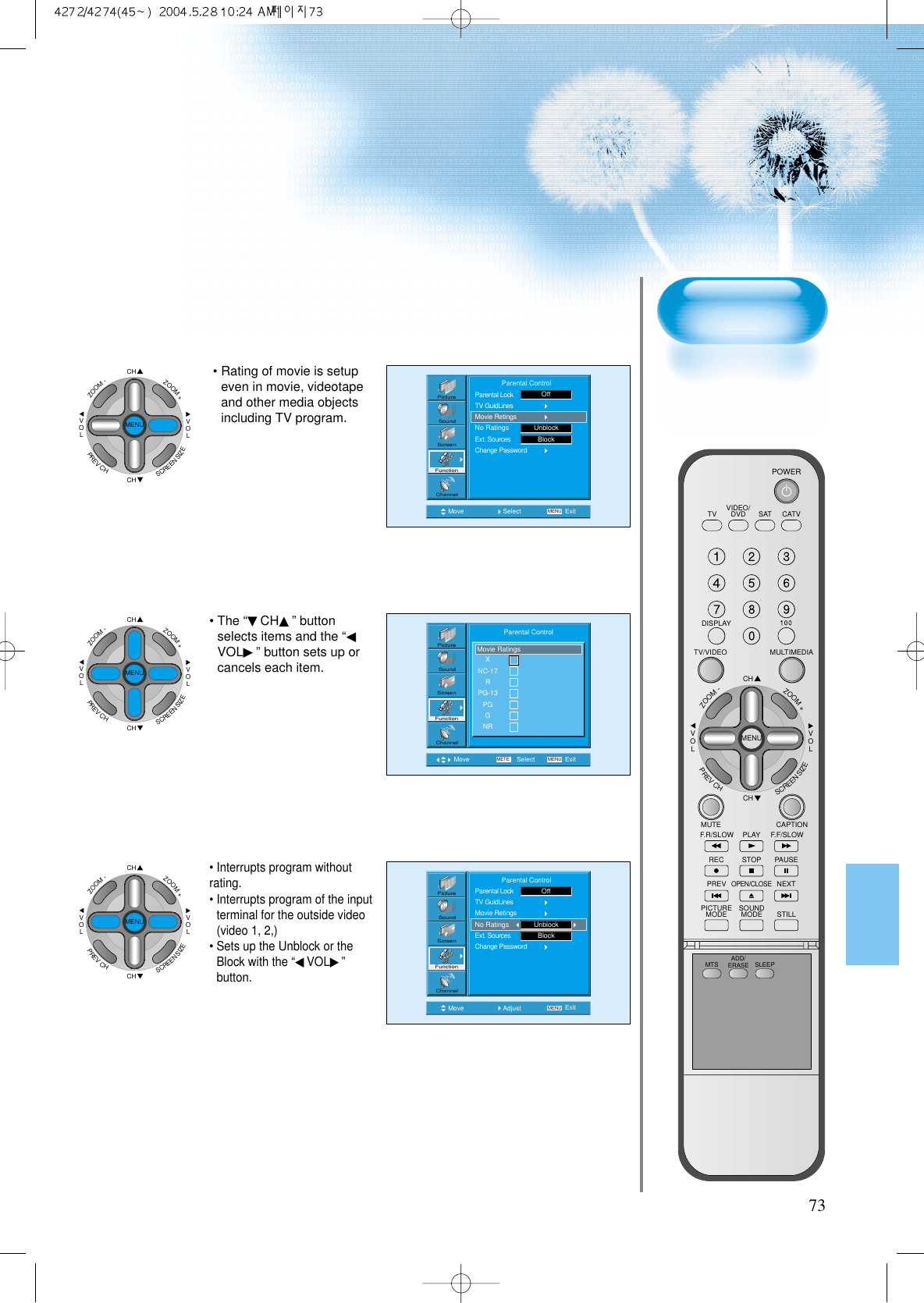 73Move Select MENU ExitPictureScreenSoundFunctionChannel              Parental ControlParental LockTV GuidLinesMovie RetingsNo RatingsExt. SourcesChange PasswordUnblockOffBlock• Rating of movie is setupeven in movie, videotapeand other media objectsincluding TV program.CHCHVOLVOLZOOM+ZOOM-MENUPREVCHSCREENSIZEMove Select MENUMETE ExitPictureScreenSoundFunctionChannelXNC-17RPG-13PGGNRMovie RatingsParental Control• The “▼CH▲” buttonselects items and the “◀VOL▶” button sets up orcancels each item.CHCHVOLVOLZOOM+ZOOM-MENUPREVCHSCREENSIZEMove Adjust MENU ExitPictureScreenSoundFunctionChannel              Parental ControlParental LockTV GuidLinesMovie RetingsNo RatingsExt. SourcesChange PasswordUnblockOffBlock• Interrupts program withoutrating.• Interrupts program of the inputterminal for the outside video(video 1, 2,)• Sets up the Unblock or theBlock with the “◀VOL▶”button.CHCHVOLVOLZOOM+ZOOM-MENUPREVCHSCREENSIZEVIDEO/DVD SATTV CATVDISPLAYMULTIMEDIATV/VIDEOCHCHVOLVOLZOOM+ZOOM-MENUPREVCHSCREENSIZEMUTE CAPTIONF.F/SLOWPLAYF.R/SLOWREC STOP PAUSEPREVOPEN/CLOSENEXTPICTUREMODE SOUNDMODE STILLPOWERMTS ADD/ERASE SLEEP