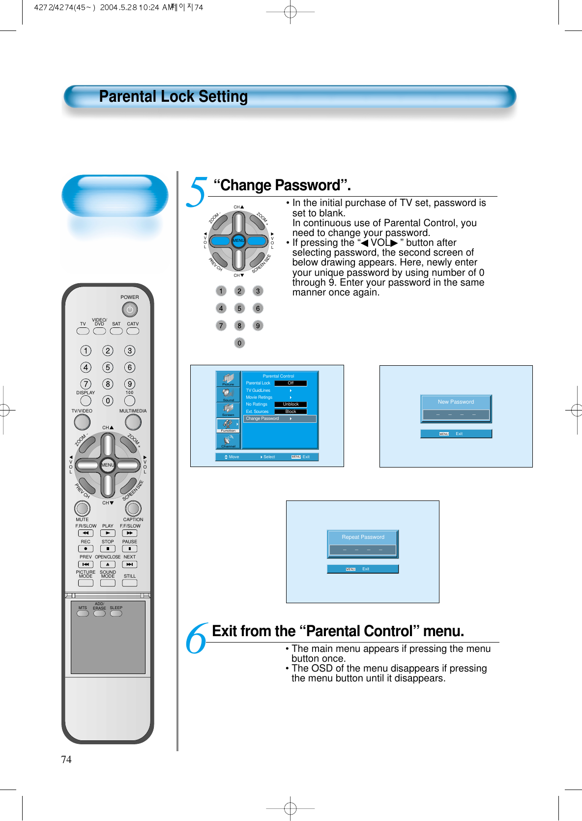 74Parental Lock Setting“Change Password”.• In the initial purchase of TV set, password isset to blank.In continuous use of Parental Control, youneed to change your password.• If pressing the “◀VOL▶” button afterselecting password, the second screen ofbelow drawing appears. Here, newly enteryour unique password by using number of 0through 9. Enter your password in the samemanner once again.5 CHCHVOLVOLZOOM+ZOOM-MENUPREVCHSCREENSIZENew Password_      _      _      _MENU ExitMove Select MENU ExitPictureScreenSoundFunctionChannel              Parental ControlParental LockTV GuidLinesMovie RetingsNo RatingsExt. SourcesChange PasswordUnblockOffBlockRepeat Password_      _      _      _MENU ExitExit from the “Parental Control” menu.• The main menu appears if pressing the menubutton once.• The OSD of the menu disappears if pressingthe menu button until it disappears.6VIDEO/DVD SATTV CATVDISPLAYMULTIMEDIATV/VIDEOCHCHVOLVOLZOOM+ZOOM-MENUPREVCHSCREENSIZEMUTE CAPTIONF.F/SLOWPLAYF.R/SLOWREC STOP PAUSEPREVOPEN/CLOSENEXTPICTUREMODE SOUNDMODE STILLPOWERMTS ADD/ERASE SLEEP