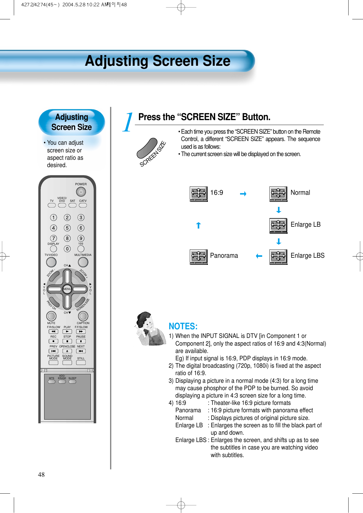 Adjusting Screen Size• You can adjustscreen size oraspect ratio asdesired.Adjusting Screen Size48VIDEO/DVD SATTV CATVDISPLAYMULTIMEDIATV/VIDEOCHCHVOLVOLZOOM+ZOOM-MENUPREVCHSCREENSIZEMUTE CAPTIONF.F/SLOWPLAYF.R/SLOWREC STOP PAUSEPREVOPEN/CLOSENEXTPICTUREMODE SOUNDMODE STILLPOWERMTS ADD/ERASE SLEEPPress the “SCREEN SIZE” Button.• Each time you press the “SCREEN SIZE” button on the RemoteControl, a different “SCREEN SIZE” appears. The sequenceused is as follows:• The current screen size will be displayed on the screen.1SCREENSIZEPanoramaEnlarge LB16:9NormalEnlarge LBSNOTES:1) When the INPUT SIGNAL is DTV [in Component 1 orComponent 2], only the aspect ratios of 16:9 and 4:3(Normal)are available.Eg) If input signal is 16:9, PDP displays in 16:9 mode.2) The digital broadcasting (720p, 1080i) is ﬁxed at the aspectratio of 16:9.3) Displaying a picture in a normal mode (4:3) for a long timemay cause phosphor of the PDP to be burned. So avoiddisplaying a picture in 4:3 screen size for a long time.4) 16:9  : Theater-like 16:9 picture formatsPanorama : 16:9 picture formats with panorama effectNormal  : Displays pictures of original picture size.Enlarge LB : Enlarges the screen as to ﬁll the black part ofup and down.Enlarge LBS : Enlarges the screen, and shifts up as to seethe subtitles in case you are watching videowith subtitles.