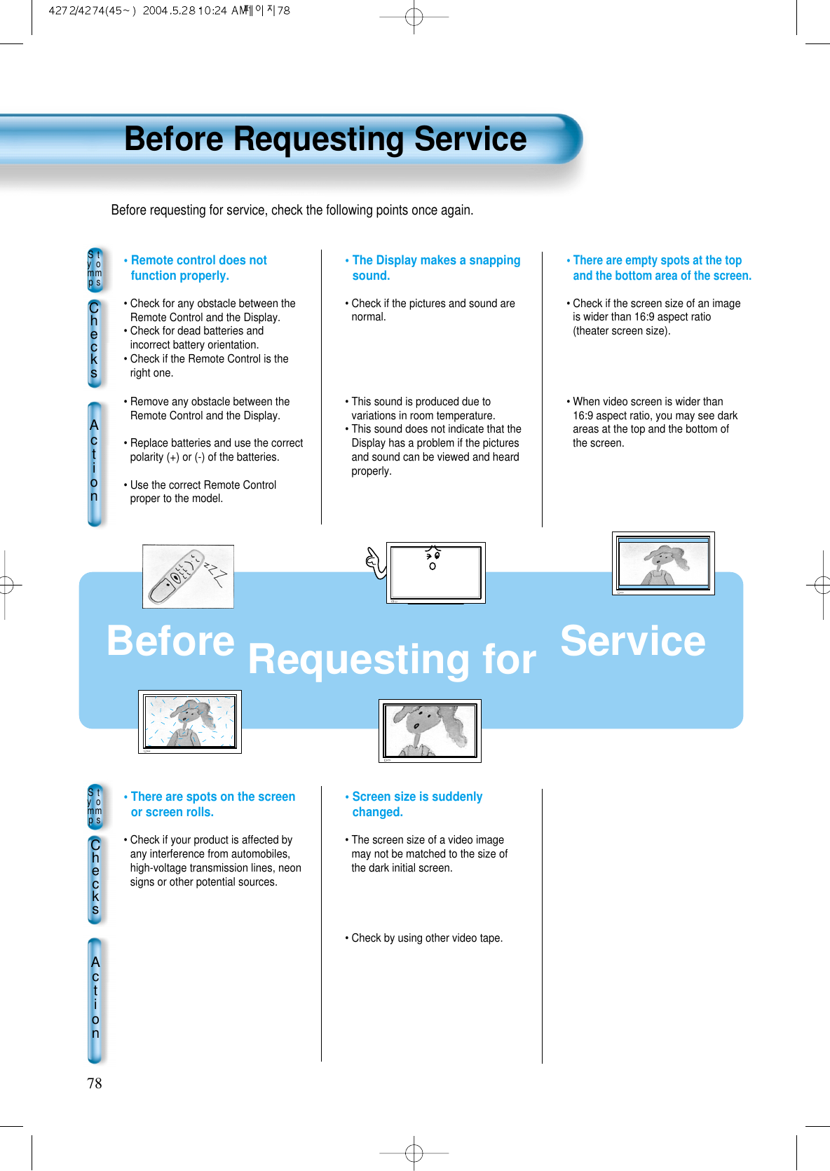 Before Requesting Service78Before Requesting for  ServiceStyommpsChecksAction• There are empty spots at the topand the bottom area of the screen.• Check if the screen size of an imageis wider than 16:9 aspect ratio(theater screen size).• When video screen is wider than16:9 aspect ratio, you may see darkareas at the top and the bottom ofthe screen.• The Display makes a snappingsound.• Check if the pictures and sound arenormal. • This sound is produced due tovariations in room temperature.• This sound does not indicate that theDisplay has a problem if the picturesand sound can be viewed and heardproperly.• Remote control does notfunction properly.• Check for any obstacle between theRemote Control and the Display.• Check for dead batteries andincorrect battery orientation.• Check if the Remote Control is theright one.• Remove any obstacle between theRemote Control and the Display.• Replace batteries and use the correctpolarity (+) or (-) of the batteries.• Use the correct Remote Controlproper to the model.StyommpsChecksAction• Screen size is suddenlychanged.• The screen size of a video imagemay not be matched to the size ofthe dark initial screen.  • Check by using other video tape.• There are spots on the screenor screen rolls.• Check if your product is affected byany interference from automobiles,high-voltage transmission lines, neonsigns or other potential sources. Before requesting for service, check the following points once again.