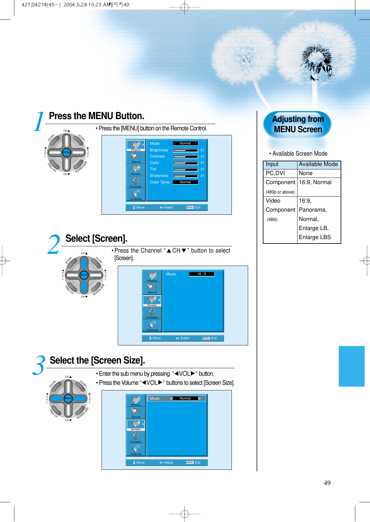 49Press the MENU Button.• Press the [MENU] button on the Remote Control.Select [Screen].• Press the Channel “CH ” button to select[Screen]. Select the [Screen Size].• Enter the sub menu by pressing  “VOL ”button.• Press the Volume “VOL ”buttons to select [Screen Size].3 12Adjusting fromMENU ScreenMove Select MENU ExitModeBrightnessContrastColorTintSharpnessColor Temp.NormalNormal3131313131PictureScreenSoundFunctionChannelMove Select MENU ExitMode 16 : 9PictureScreenSoundFunctionChannelMove Adjust MENU ExitPictureScreenSoundFunctionChannelMode NormalCHCHVOLVOLZOOM+ZOOM-MENUPREVCHSCREENSIZECHCHVOLVOLZOOM+ZOOM-MENUPREVCHSCREENSIZECHCHVOLVOLZOOM+ZOOM-MENUPREVCHSCREENSIZE• Available Screen ModeInput Available ModePC,DVI NoneComponent 16:9, Normal(480p or above)Video 16:9, Component Panorama,(480i)Normal,Enlarge LB,Enlarge LBS