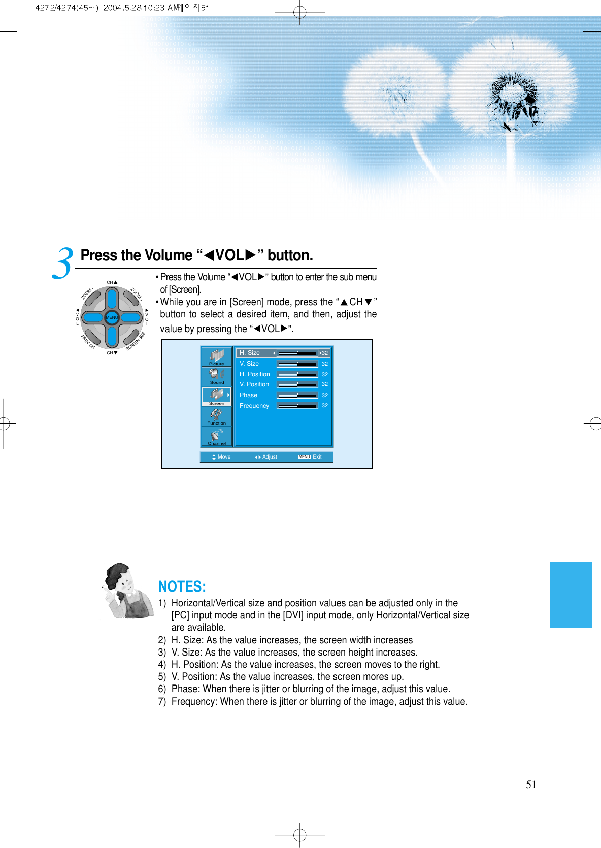 51Press the Volume “ VOL ”button.• Press the Volume “VOL ”button to enter the sub menuof [Screen].• While you are in [Screen] mode, press the “CH ”button to select a desired item, and then, adjust thevalue by pressing the “VOL ”.3 Move Adjust MENU ExitPictureScreenSoundFunctionChannelH. SizeV. SizeH. PositionV. PositionPhaseFrequency323232323232NOTES:1)  Horizontal/Vertical size and position values can be adjusted only in the[PC] input mode and in the [DVI] input mode, only Horizontal/Vertical sizeare available.2)  H. Size: As the value increases, the screen width increases3)  V. Size: As the value increases, the screen height increases.4)  H. Position: As the value increases, the screen moves to the right.5)  V. Position: As the value increases, the screen mores up.6)  Phase: When there is jitter or blurring of the image, adjust this value.7)  Frequency: When there is jitter or blurring of the image, adjust this value.CHCHVOLVOLZOOM+ZOOM-MENUPREVCHSCREENSIZE