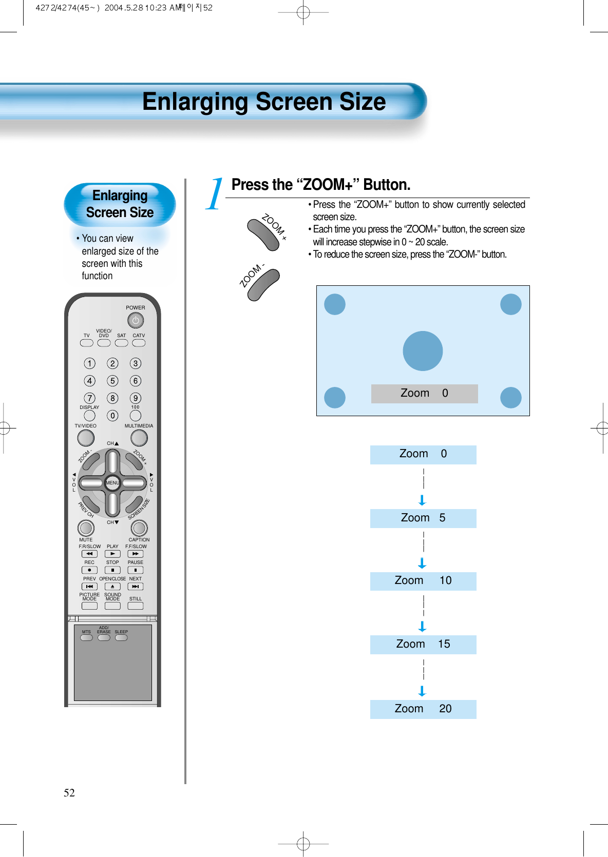 VIDEO/DVD SATTV CATVDISPLAYMULTIMEDIATV/VIDEOCHCHVOLVOLZOOM+ZOOM-MENUPREVCHSCREENSIZEMUTE CAPTIONF.F/SLOWPLAYF.R/SLOWREC STOP PAUSEPREVOPEN/CLOSENEXTPICTUREMODE SOUNDMODE STILLPOWERMTS ADD/ERASE SLEEPPress the “ZOOM+” Button.• Press  the “ZOOM+” button to show currently selectedscreen size.• Each time you press the “ZOOM+” button, the screen sizewill increase stepwise in 0 ~ 20 scale.• To reduce the screen size, press the “ZOOM-” button.152Enlarging Screen Size • You can viewenlarged size of thescreen with thisfunctionEnlarging Screen SizeZoom    0ZOOM+ZOOM-Zoom    0Zoom   5Zoom     10Zoom    15Zoom     20