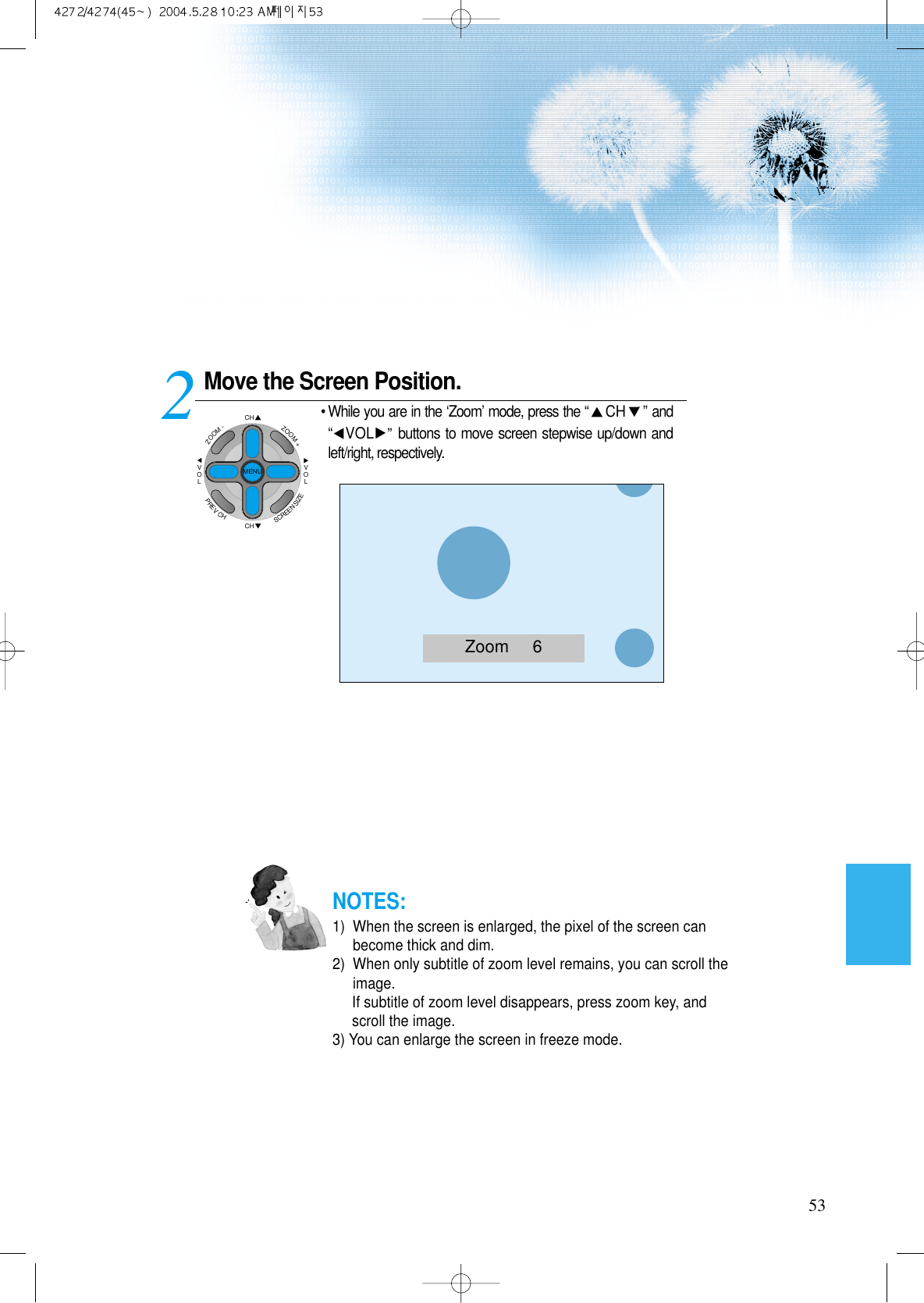 Move the Screen Position.• While you are in the ‘Zoom’ mode, press the “CH ”and“VOL ” buttons to move screen stepwise up/down andleft/right, respectively.253NOTES:1)  When the screen is enlarged, the pixel of the screen canbecome thick and dim.2)  When only subtitle of zoom level remains, you can scroll theimage.If subtitle of zoom level disappears, press zoom key, andscroll the image.3) You can enlarge the screen in freeze mode.Zoom     6CHCHVOLVOLZOOM+ZOOM-MENUPREVCHSCREENSIZE