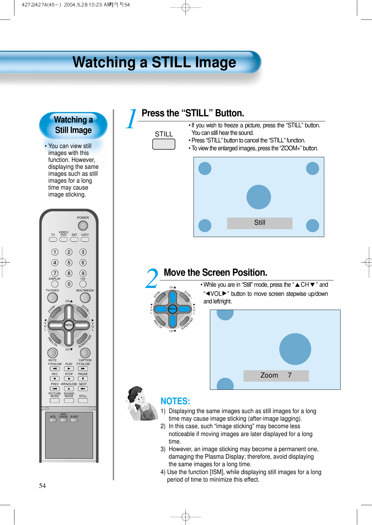 VIDEO/DVD SATTV CATVDISPLAYMULTIMEDIATV/VIDEOCHCHVOLVOLZOOM+ZOOM-MENUPREVCHSCREENSIZEMUTE CAPTIONF.F/SLOWPLAYF.R/SLOWREC STOP PAUSEPREVOPEN/CLOSENEXTPICTUREMODE SOUNDMODE STILLPOWERMTS ADD/ERASE SLEEPPress the “STILL” Button.• If you wish to freeze a picture, press the “STILL” button.You can still hear the sound.• Press “STILL” button to cancel the “STILL” function. • To view the enlarged images, press the “ZOOM+” button.1STILL54Watching a Still Image• You can view stillimages with thisfunction. However,displaying the sameimages such as stillimages for a longtime may causeimage sticking.Watching a STILL ImageNOTES:1)  Displaying the same images such as still images for a longtime may cause image sticking (after-image lagging). 2)  In this case, such “image sticking” may become lessnoticeable if moving images are later displayed for a longtime.3)  However, an image sticking may become a permanent one,damaging the Plasma Display; therefore, avoid displayingthe same images for a long time.4) Use the function [ISM], while displaying still images for a longperiod of time to minimize this effect.StillZoom     7Move the Screen Position.• While you are in “Still” mode, press the “CH ”and“VOL ”button to move screen stepwise up/downand left/right.2CHCHVOLVOLZOOM+ZOOM-MENUPREVCHSCREENSIZE