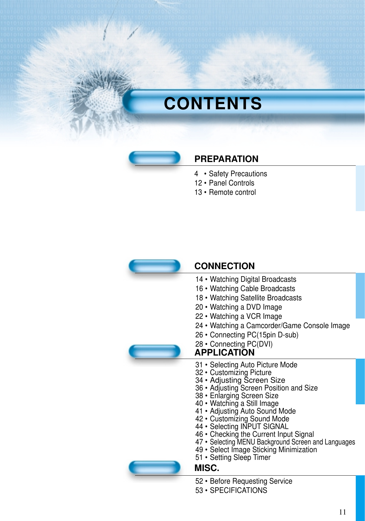 114•Safety Precautions12 •Panel Controls13 •Remote controlPREPARATIONCONNECTION14 •Watching Digital Broadcasts16 •Watching Cable Broadcasts18 •Watching Satellite Broadcasts20 •Watching a DVD Image22 •Watching a VCR Image24 •Watching a Camcorder/Game Console Image26 •Connecting PC(15pin D-sub)28 •Connecting PC(DVI)APPLICATION31 •Selecting Auto Picture Mode32 •Customizing Picture34 •Adjusting Screen Size36 •Adjusting Screen Position and Size38 •Enlarging Screen Size40 •Watching a Still Image41 •Adjusting Auto Sound Mode42 •Customizing Sound Mode44 •Selecting INPUT SIGNAL46 •Checking the Current Input Signal47 •Selecting MENU Background Screen and Languages49 •Select Image Sticking Minimization51 •Setting Sleep TimerMISC.52 •Before Requesting Service53 •SPECIFICATIONSCONTENTS