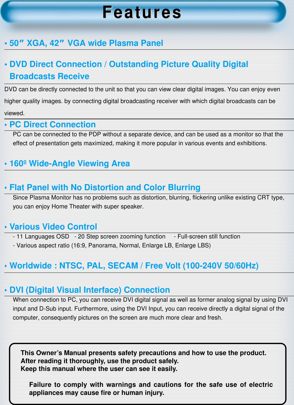 2This Owner’s Manual presents safety precautions and how to use the product.After reading it thoroughly, use the product safely.Keep this manual where the user can see it easily.Failure to comply with warnings and cautions for the safe use of electricappliances may cause ﬁre or human injury.•50”XGA, 42” VGA wide Plasma Panel• DVD Direct Connection / Outstanding Picture Quality Digital Broadcasts Receive DVD can be directly connected to the unit so that you can view clear digital images. You can enjoy evenhigher quality images. by connecting digital broadcasting receiver with which digital broadcasts can beviewed.•PC Direct ConnectionPC can be connected to the PDP without a separate device, and can be used as a monitor so that theeffect of presentation gets maximized, making it more popular in various events and exhibitions.•160º Wide-Angle Viewing Area•Flat Panel with No Distortion and Color BlurringSince Plasma Monitor has no problems such as distortion, blurring, ﬂickering unlike existing CRT type, you can enjoy Home Theater with super speaker.•Various Video Control- 11 Languages OSD   - 20 Step screen zooming function     - Full-screen still function- Various aspect ratio (16:9, Panorama, Normal, Enlarge LB, Enlarge LBS)•Worldwide : NTSC, PAL, SECAM / Free Volt (100-240V 50/60Hz)•DVI (Digital Visual Interface) ConnectionWhen connection to PC, you can receive DVI digital signal as well as former analog signal by using DVIinput and D-Sub input. Furthermore, using the DVI Input, you can receive directly a digital signal of thecomputer, consequently pictures on the screen are much more clear and fresh.FeaturesFeatures