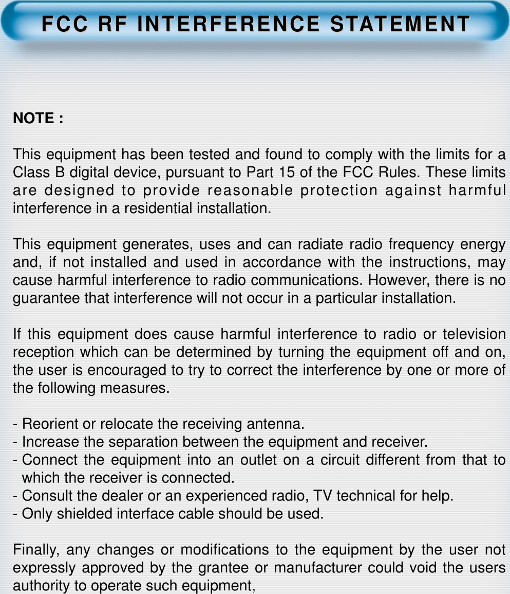 FCC RF INTERFERENCE STFCC RF INTERFERENCE STAATEMENTTEMENTNOTE :This equipment has been tested and found to comply with the limits for aClass B digital device, pursuant to Part 15 of the FCC Rules. These limitsare designed to provide reasonable protection against harmfulinterference in a residential installation.This equipment generates, uses and can radiate radio frequency energyand, if not installed and used in accordance with the instructions, maycause harmful interference to radio communications. However, there is noguarantee that interference will not occur in a particular installation.If this equipment does cause harmful interference to radio or televisionreception which can be determined by turning the equipment off and on,the user is encouraged to try to correct the interference by one or more ofthe following measures.- Reorient or relocate the receiving antenna.- Increase the separation between the equipment and receiver.- Connect the equipment into an outlet on a circuit different from that towhich the receiver is connected.- Consult the dealer or an experienced radio, TV technical for help.- Only shielded interface cable should be used.Finally, any changes or modifications to the equipment by the user notexpressly approved by the grantee or manufacturer could void the usersauthority to operate such equipment,