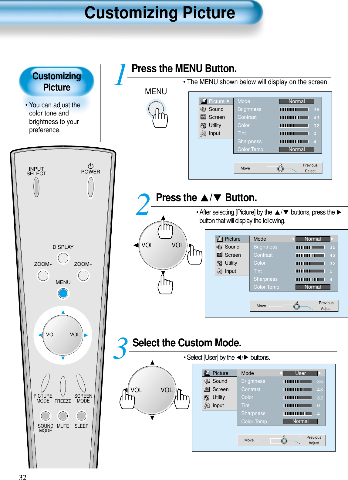 CustomizingPicture• You can adjust thecolor tone andbrightness to yourpreference.Customizing Picture32INPUTSELECT POWERDISPLAYZOOM-PICTUREMODE SCREENMODEFREEZEMUTESOUNDMODE SLEEPZOOM+MENUVOL VOLPress the  / Button.• After selecting [Picture] by the  / buttons, press the button that will display the following. Select the Custom Mode.• Select [User] by the  / buttons.3 Press the MENU Button.• The MENU shown below will display on the screen.  12PictureSoundScreenUtilityInputModeBrightnessContrastColorTintSharpnessColor Temp.NormalNormalMove PreviousAdjustPictureSoundScreenUtilityInputModeBrightnessContrastColorTintSharpnessColor Temp.UserNormalMove PreviousAdjustMENUPictureSoundScreenUtilityInputModeBrightnessContrastColorTintSharpnessColor Temp.NormalNormalMove PreviousSelectVOLVOLVOLVOL