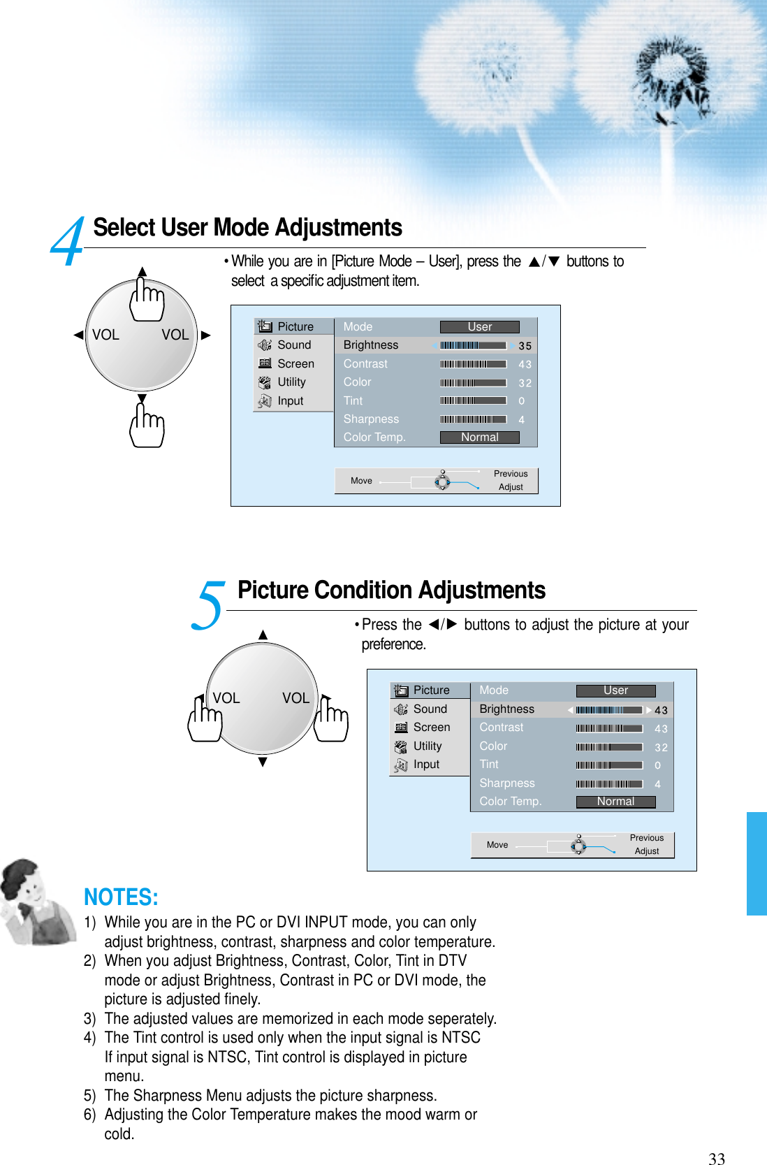 Select User Mode AdjustmentsPicture Condition Adjustments• Press the  / buttons to adjust the picture at yourpreference.45PictureSoundScreenUtilityInputModeBrightnessContrastColorTintSharpnessColor Temp.UserNormalMove PreviousAdjustPictureSoundScreenUtilityInputModeBrightnessContrastColorTintSharpnessColor Temp.UserNormalMove PreviousAdjust33• While you are in [Picture Mode – User], press the  / buttons toselect  a speciﬁc adjustment item.NOTES:1)  While you are in the PC or DVI INPUT mode, you can onlyadjust brightness, contrast, sharpness and color temperature.2)  When you adjust Brightness, Contrast, Color, Tint in DTVmode or adjust Brightness, Contrast in PC or DVI mode, thepicture is adjusted ﬁnely.3)  The adjusted values are memorized in each mode seperately.4)  The Tint control is used only when the input signal is NTSCIf input signal is NTSC, Tint control is displayed in picturemenu. 5)  The Sharpness Menu adjusts the picture sharpness.6)  Adjusting the Color Temperature makes the mood warm orcold.VOLVOLVOLVOL