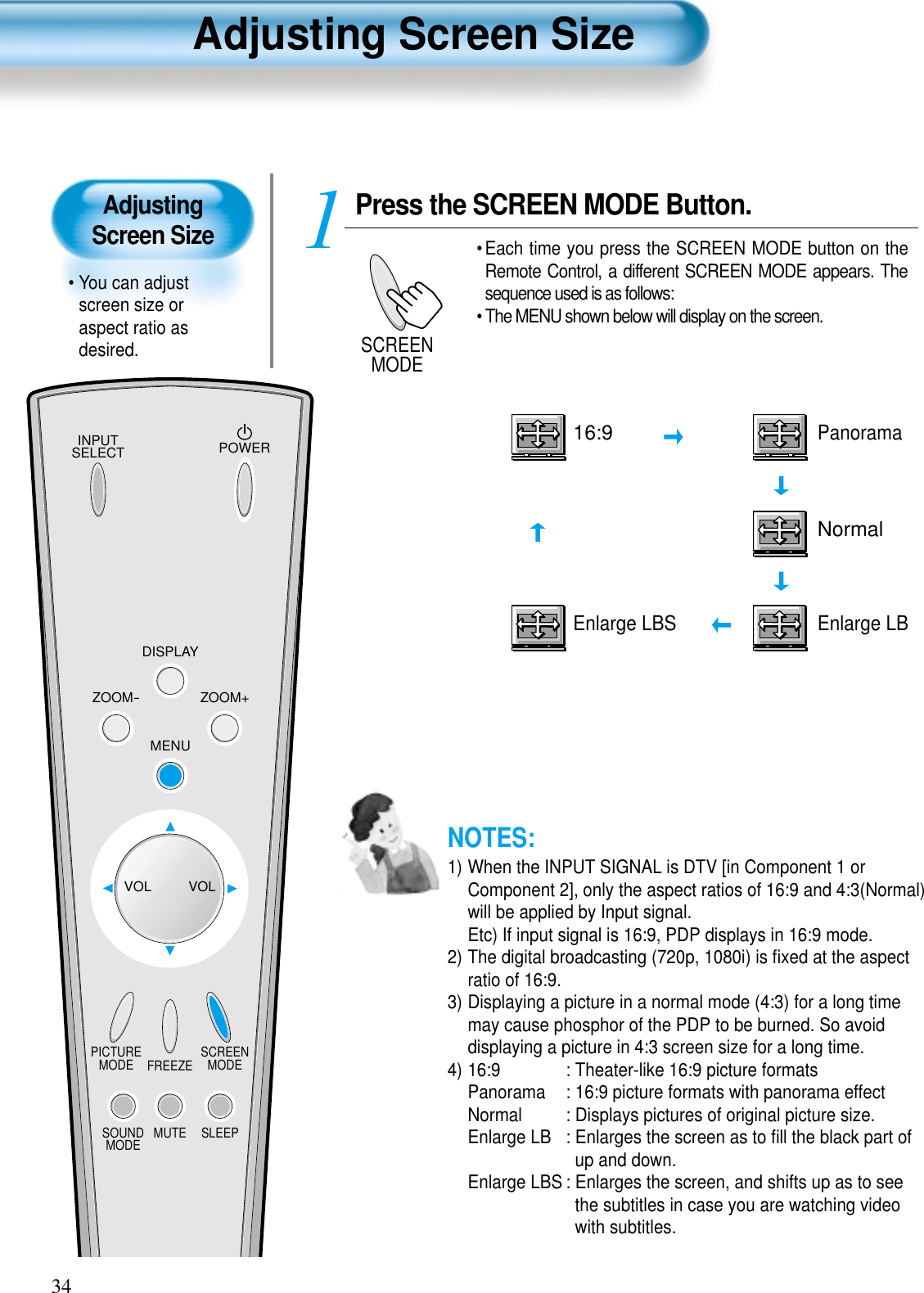 Adjusting Screen Size• You can adjustscreen size oraspect ratio asdesired.Adjusting Screen Size34INPUTSELECT POWERDISPLAYZOOM-PICTUREMODE SCREENMODEFREEZEMUTESOUNDMODE SLEEPZOOM+MENUVOL VOLPress the SCREEN MODE Button.• Each time you press the SCREEN MODE button on theRemote Control, a different SCREEN MODE appears. Thesequence used is as follows:• The MENU shown below will display on the screen.1SCREENMODEEnlarge LBSNormal16:9PanoramaEnlarge LBNOTES:1) When the INPUT SIGNAL is DTV [in Component 1 orComponent 2], only the aspect ratios of 16:9 and 4:3(Normal)will be applied by Input signal.Etc) If input signal is 16:9, PDP displays in 16:9 mode.2) The digital broadcasting (720p, 1080i) is ﬁxed at the aspectratio of 16:9.3) Displaying a picture in a normal mode (4:3) for a long timemay cause phosphor of the PDP to be burned. So avoiddisplaying a picture in 4:3 screen size for a long time.4) 16:9  : Theater-like 16:9 picture formatsPanorama : 16:9 picture formats with panorama effectNormal  : Displays pictures of original picture size.Enlarge LB : Enlarges the screen as to ﬁll the black part ofup and down.Enlarge LBS : Enlarges the screen, and shifts up as to seethe subtitles in case you are watching videowith subtitles.