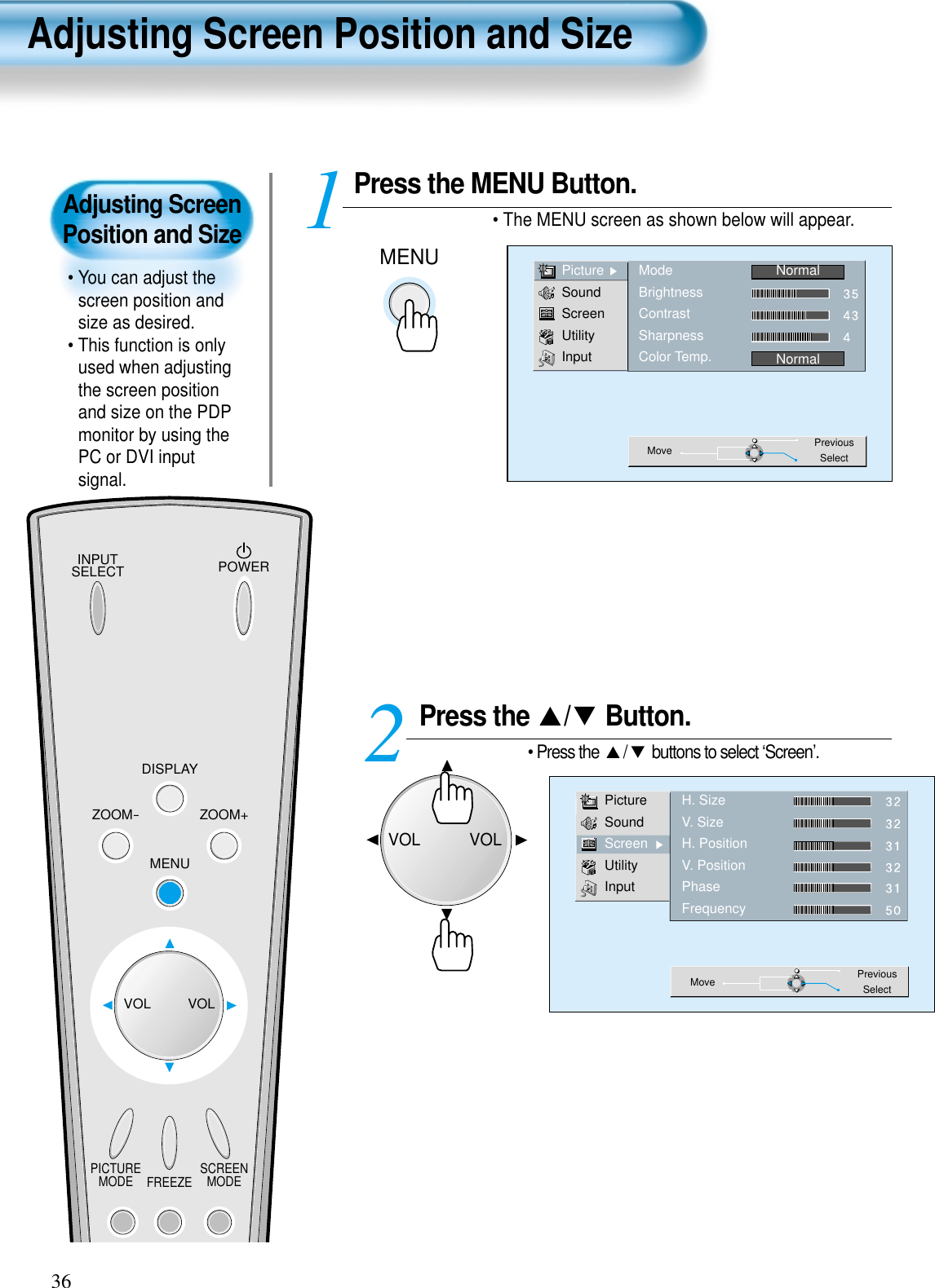 Adjusting ScreenPosition and Size• You can adjust thescreen position andsize as desired.• This function is onlyused when adjustingthe screen positionand size on the PDPmonitor by using thePC or DVI inputsignal.INPUTSELECT POWERDISPLAYZOOM-PICTUREMODE SCREENMODEFREEZEZOOM+MENUVOL VOLPress the MENU Button.• The MENU screen as shown below will appear.Press the  / Button.• Press the  / buttons to select ‘Screen’.12PictureSoundScreenUtilityInputH. SizeV. SizeH. PositionV. PositionPhaseFrequencyMove PreviousSelect36PictureSoundScreenUtilityInputModeBrightnessContrastSharpnessColor Temp.NormalNormalMove PreviousSelectAdjusting Screen Position and SizeMENUVOLVOL