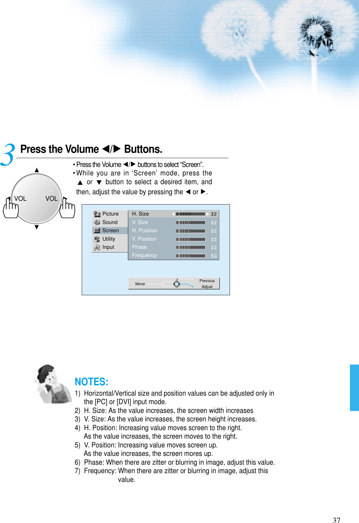 37Press the Volume  / Buttons.• Press the Volume  / buttons to select “Screen”.• While you are in ‘Screen’ mode, press theor  button to select a desired item, andthen, adjust the value by pressing the  or  .3 PictureSoundScreenUtilityInputH. SizeV. SizeH. PositionV. PositionPhaseFrequencyMove PreviousAdjustNOTES:1)  Horizontal/Vertical size and position values can be adjusted only inthe [PC] or [DVI] input mode.2)  H. Size: As the value increases, the screen width increases3)  V. Size: As the value increases, the screen height increases.4)  H. Position: Increasing value moves screen to the right.As the value increases, the screen moves to the right.5)  V. Position: Increasing value moves screen up.As the value increases, the screen mores up.6)  Phase: When there are zitter or blurring in image, adjust this value.7)  Frequency: When there are zitter or blurring in image, adjust thisvalue.VOLVOL