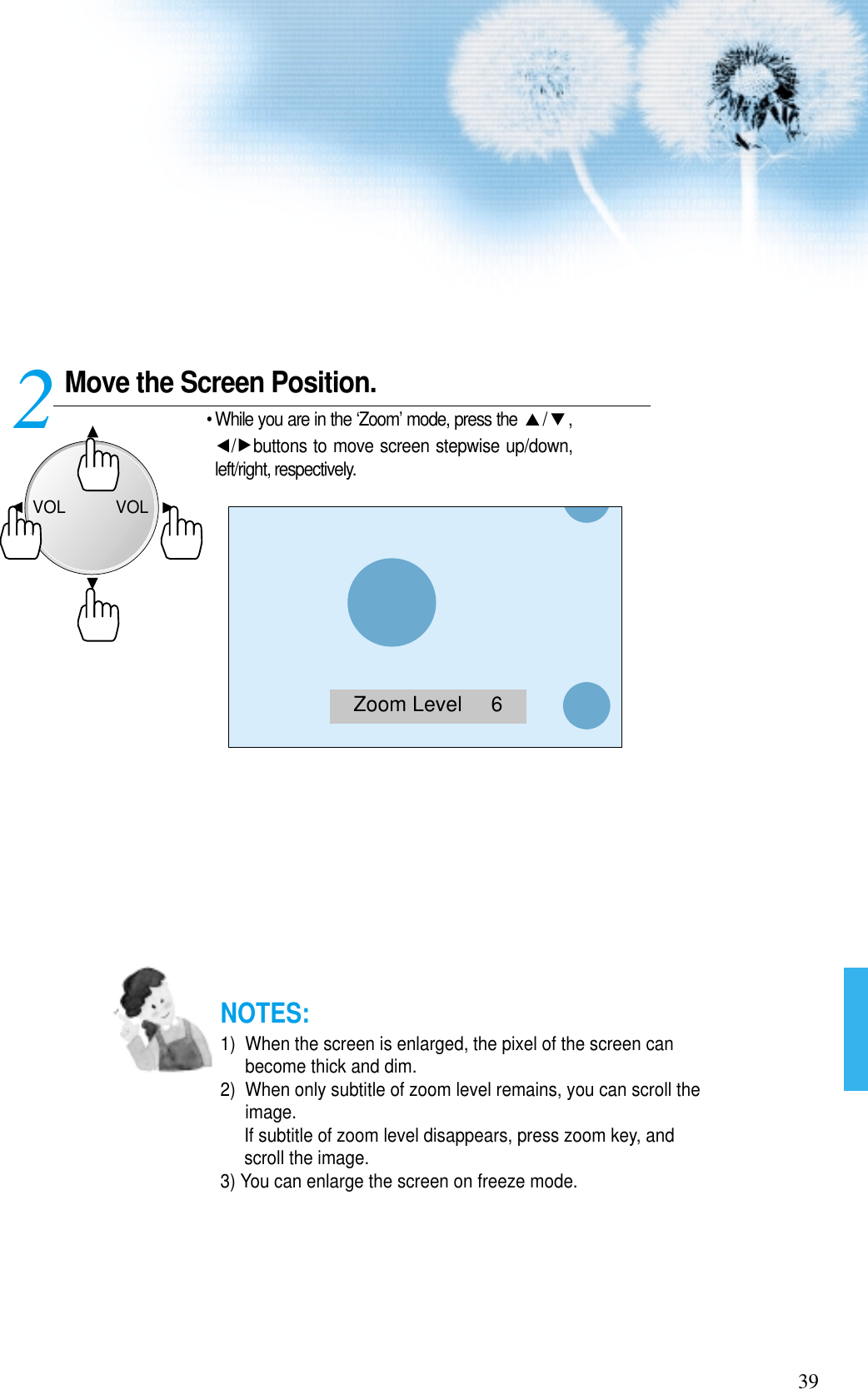 Move the Screen Position.• While you are in the ‘Zoom’ mode, press the  / ,/ buttons to move screen stepwise up/down,left/right, respectively.239NOTES:1)  When the screen is enlarged, the pixel of the screen canbecome thick and dim.2)  When only subtitle of zoom level remains, you can scroll theimage.If subtitle of zoom level disappears, press zoom key, andscroll the image.3) You can enlarge the screen on freeze mode.Zoom Level     6VOLVOL