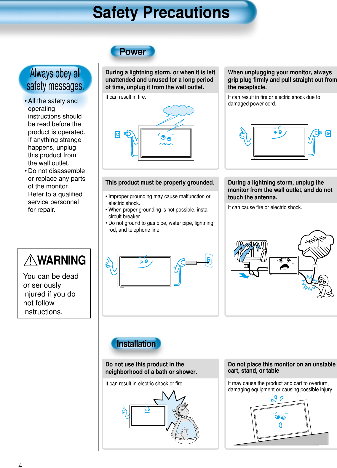 Always obey all safety messages.• All the safety andoperatinginstructions shouldbe read before theproduct is operated.If anything strangehappens, unplugthis product fromthe wall outlet.• Do not disassembleor replace any partsof the monitor.Refer to a qualiﬁedservice personnelfor repair.Safety Precautions4WARNINGYou can be deador seriouslyinjured if you donot followinstructions.During a lightning storm, or when it is leftunattended and unused for a long periodof time, unplug it from the wall outlet.It can result in ﬁre.When unplugging your monitor, alwaysgrip plug ﬁrmly and pull straight out fromthe receptacle.It can result in ﬁre or electric shock due todamaged power cord.This product must be properly grounded.• Improper grounding may cause malfunction orelectric shock.• When proper grounding is not possible, installcircuit breaker.• Do not ground to gas pipe, water pipe, lightningrod, and telephone line.During a lightning storm, unplug themonitor from the wall outlet, and do nottouch the antenna.It can cause ﬁre or electric shock.PowerInstallationDo not use this product in theneighborhood of a bath or shower.It can result in electric shock or ﬁre.Do not place this monitor on an unstablecart, stand, or tableIt may cause the product and cart to overturn,damaging equipment or causing possible injury.