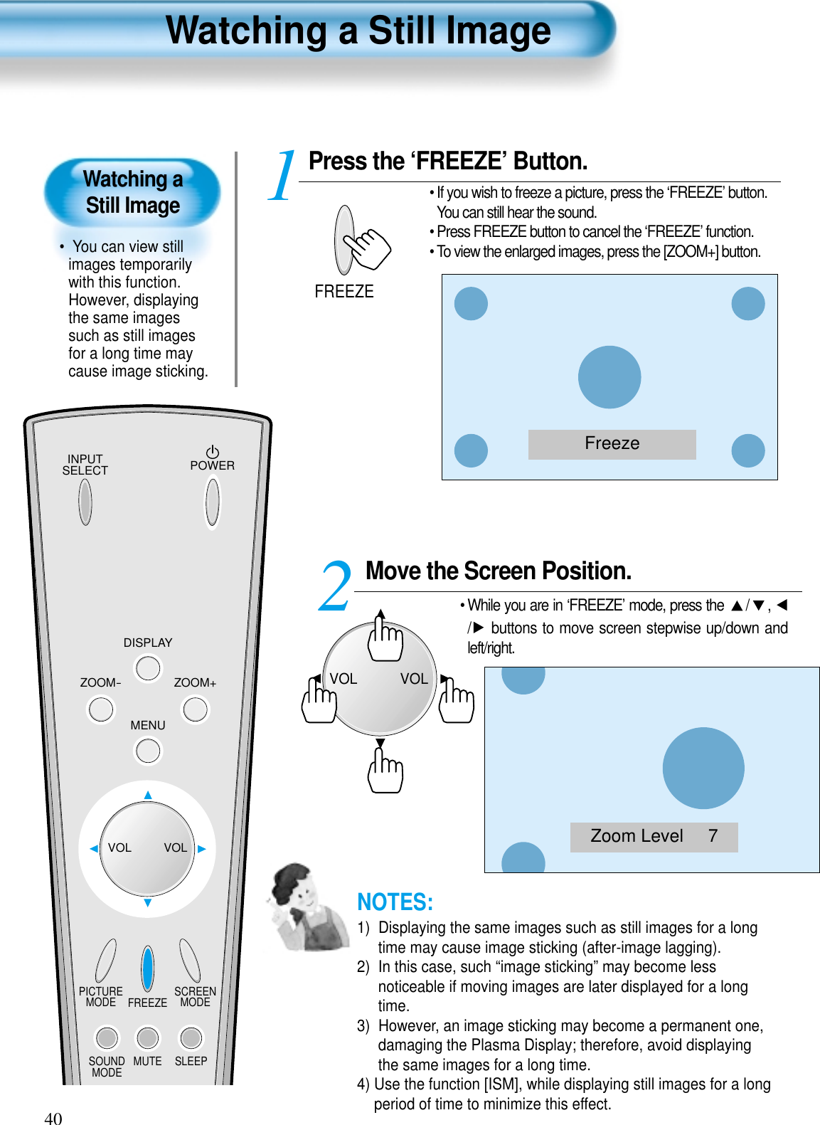 INPUTSELECT POWERDISPLAYZOOM-PICTUREMODE SCREENMODEFREEZEMUTESOUNDMODE SLEEPZOOM+MENUVOL VOLPress the ‘FREEZE’ Button.• If you wish to freeze a picture, press the ‘FREEZE’ button.You can still hear the sound.• Press FREEZE button to cancel the ‘FREEZE’ function. • To view the enlarged images, press the [ZOOM+] button.1FREEZE40Watching a Still Image•  You can view stillimages temporarilywith this function.However, displayingthe same imagessuch as still imagesfor a long time maycause image sticking.Watching a Still ImageNOTES:1)  Displaying the same images such as still images for a longtime may cause image sticking (after-image lagging). 2)  In this case, such “image sticking” may become lessnoticeable if moving images are later displayed for a longtime.3)  However, an image sticking may become a permanent one,damaging the Plasma Display; therefore, avoid displayingthe same images for a long time.4) Use the function [ISM], while displaying still images for a longperiod of time to minimize this effect.FreezeZoom Level     7Move the Screen Position.• While you are in ‘FREEZE’ mode, press the  / , / buttons to move screen stepwise up/down andleft/right.2VOLVOL