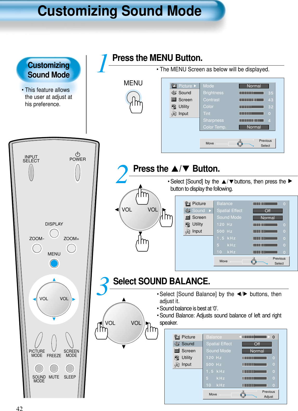 CustomizingSound Mode• This feature allowsthe user at adjust athis preference. Customizing Sound Mode42Press the  / Button. • Select [Sound] by the  / buttons, then press the button to display the following.Select SOUND BALANCE. • Select [Sound Balance] by the  / buttons, thenadjust it.• Sound balance is best at ‘0’.• Sound Balance: Adjusts sound balance of left and rightspeaker. 3 Press the MENU Button.• The MENU Screen as below will be displayed. 12PictureSoundScreenUtilityInputBalanceSpatial EffectSound ModeOffNormalMove PreviousSelectPictureSoundScreenUtilityInputBalanceSpatial EffectSound ModeOffNormalMove PreviousAdjustMENUPictureSoundScreenUtilityInputModeBrightnessContrastColorTintSharpnessColor Temp.NormalNormalMove PreviousSelectINPUTSELECT POWERDISPLAYZOOM-PICTUREMODE SCREENMODEFREEZEMUTESOUNDMODE SLEEPZOOM+MENUVOL VOLVOLVOLVOLVOL