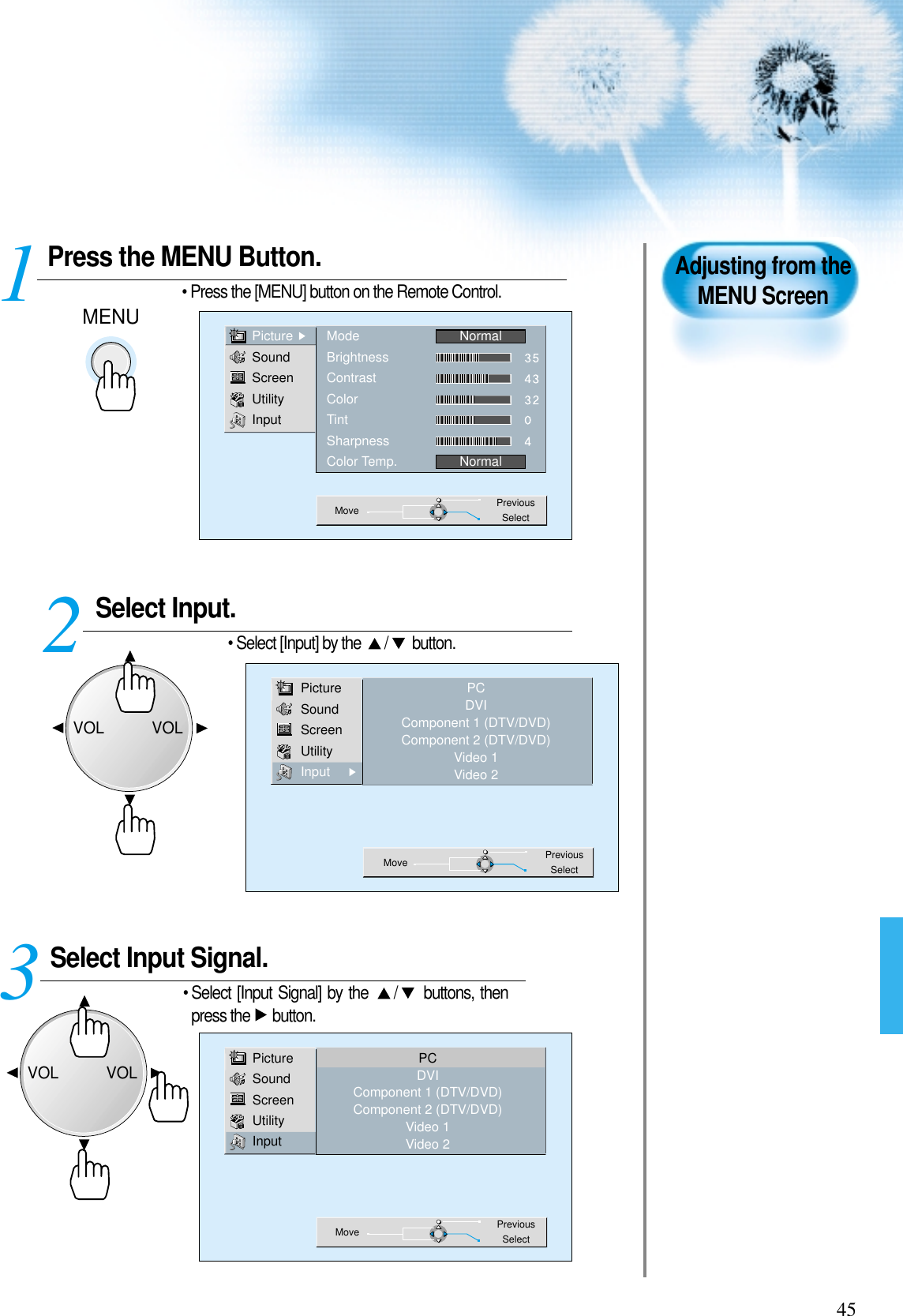 45Press the MENU Button.MENU• Press the [MENU] button on the Remote Control. 1Adjusting from theMENU ScreenSelect Input. • Select [Input] by the  / button.Select Input Signal. • Select [Input Signal] by the  / buttons, thenpress the  button.3 2PictureSoundScreenUtilityInputModeBrightnessContrastColorTintSharpnessColor Temp.NormalNormalMove PreviousSelectPictureSoundScreenUtilityInputPCDVIComponent 1 (DTV/DVD)Component 2 (DTV/DVD)Video 1Video 2Move PreviousSelectPictureSoundScreenUtilityInputPCDVIComponent 1 (DTV/DVD)Component 2 (DTV/DVD)Video 1Video 2Move PreviousSelectVOLVOLVOLVOL