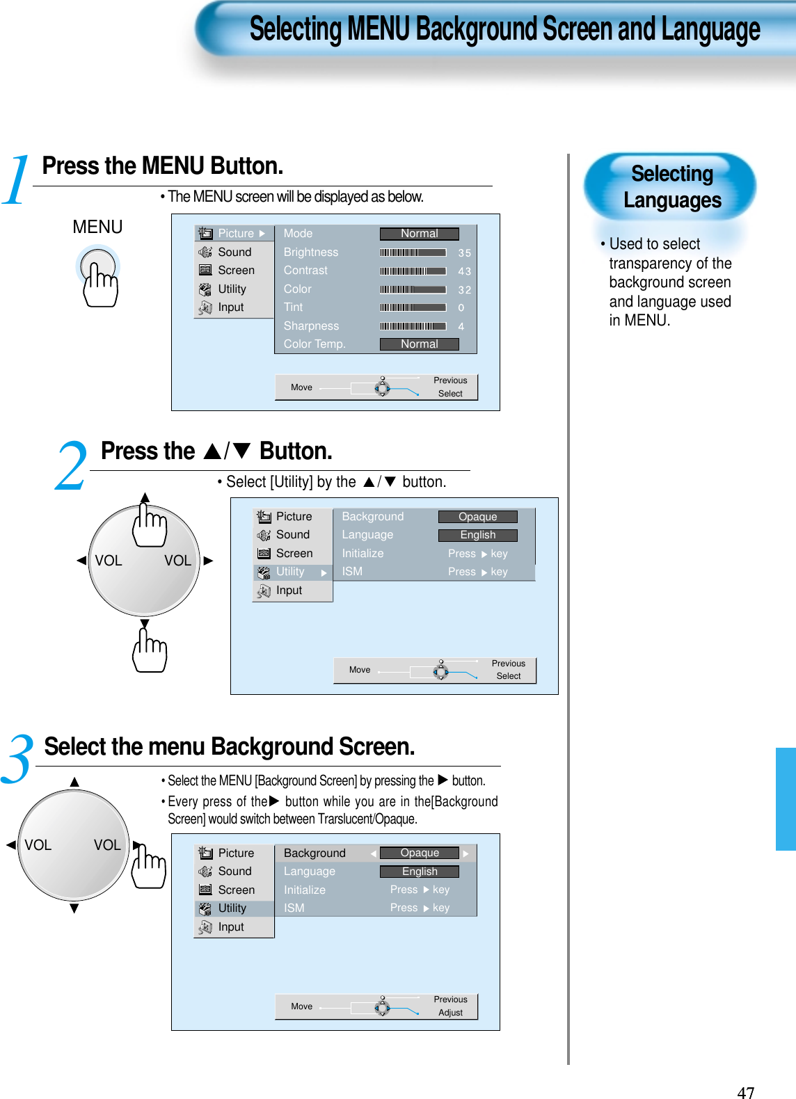 SelectingLanguages• Used to selecttransparency of thebackground screenand language usedin MENU.  Press the MENU Button.MENU• The MENU screen will be displayed as below.Press the  / Button. • Select [Utility] by the  / button. Select the menu Background Screen.• Select the MENU [Background Screen] by pressing the  button.• Every press of the button while you are in the[BackgroundScreen] would switch between Trarslucent/Opaque.3 12Selecting MENU Background Screen and Language4747PictureSoundScreenUtilityInputModeBrightnessContrastColorTintSharpnessColor Temp.NormalNormalMove PreviousSelectPictureSoundScreenUtilityInputBackgroundLanguageInitializeISMOpaqueEnglishPress     keyPress     keyMove PreviousAdjustPictureSoundScreenUtilityInputBackgroundLanguageInitializeISMOpaqueEnglishPress     keyPress     keyMove PreviousSelectVOLVOLVOLVOL