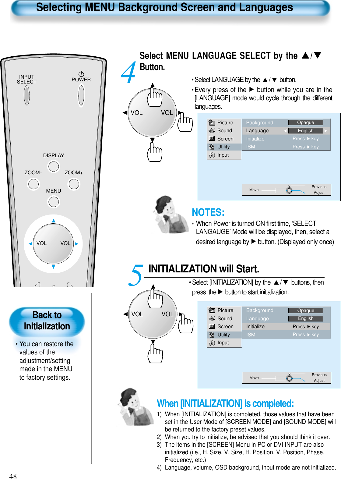 INPUTSELECT POWERDISPLAYZOOM-ZOOM+MENUVOL VOLBack toInitialization• You can restore thevalues of theadjustment/settingmade in the MENUto factory settings.Selecting MENU Background Screen and LanguagesSelect MENU LANGUAGE SELECT by the  /Button.• Select LANGUAGE by the  / button.• Every press of the  button while you are in the[LANGUAGE] mode would cycle through the differentlanguages.INITIALIZATION will Start.• Select [INITIALIZATION] by the  / buttons, thenpress  the  button to start initialization.45PictureSoundScreenUtilityInputBackgroundLanguageInitializeISMOpaqueEnglishPress     keyPress     keyMove PreviousAdjust48PictureSoundScreenUtilityInputBackgroundLanguageInitializeISMOpaqueEnglishPress     keyPress     keyMove PreviousAdjustWhen [INITIALIZATION] is completed: 1)  When [INITIALIZATION] is completed, those values that have beenset in the User Mode of [SCREEN MODE] and [SOUND MODE] willbe returned to the factory preset values.2)  When you try to initialize, be advised that you should think it over.3)  The items in the [SCREEN] Menu in PC or DVI INPUT are alsoinitialized (i.e., H. Size, V. Size, H. Position, V. Position, Phase,Frequency, etc.)4)  Language, volume, OSD background, input mode are not initialized.VOLVOLVOLVOLNOTES:*When Power is turned ON ﬁrst time, ‘SELECTLANGAUGE’ Mode will be displayed, then, select adesired language by  button. (Displayed only once)