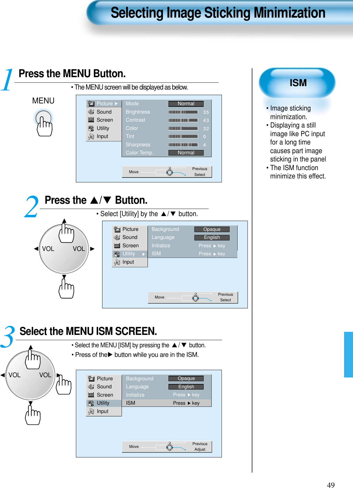 49ISM• Image stickingminimization.• Displaying a stillimage like PC inputfor a long timecauses part imagesticking in the panel • The ISM functionminimize this effect.Press the MENU Button.MENU• The MENU screen will be displayed as below.Press the  / Button. • Select [Utility] by the  / button. Select the MENU ISM SCREEN.• Select the MENU [ISM] by pressing the  /button.• Press of the button while you are in the ISM.3 12Selecting Image Sticking MinimizationPictureSoundScreenUtilityInputModeBrightnessContrastColorTintSharpnessColor Temp.NormalNormalMove PreviousSelectPictureSoundScreenUtilityInputBackgroundLanguageInitializeISMOpaqueEnglishPress     keyPress     keyMove PreviousAdjustPictureSoundScreenUtilityInputBackgroundLanguageInitializeISMOpaqueEnglishPress     keyPress     keyMove PreviousSelectVOLVOLVOLVOL