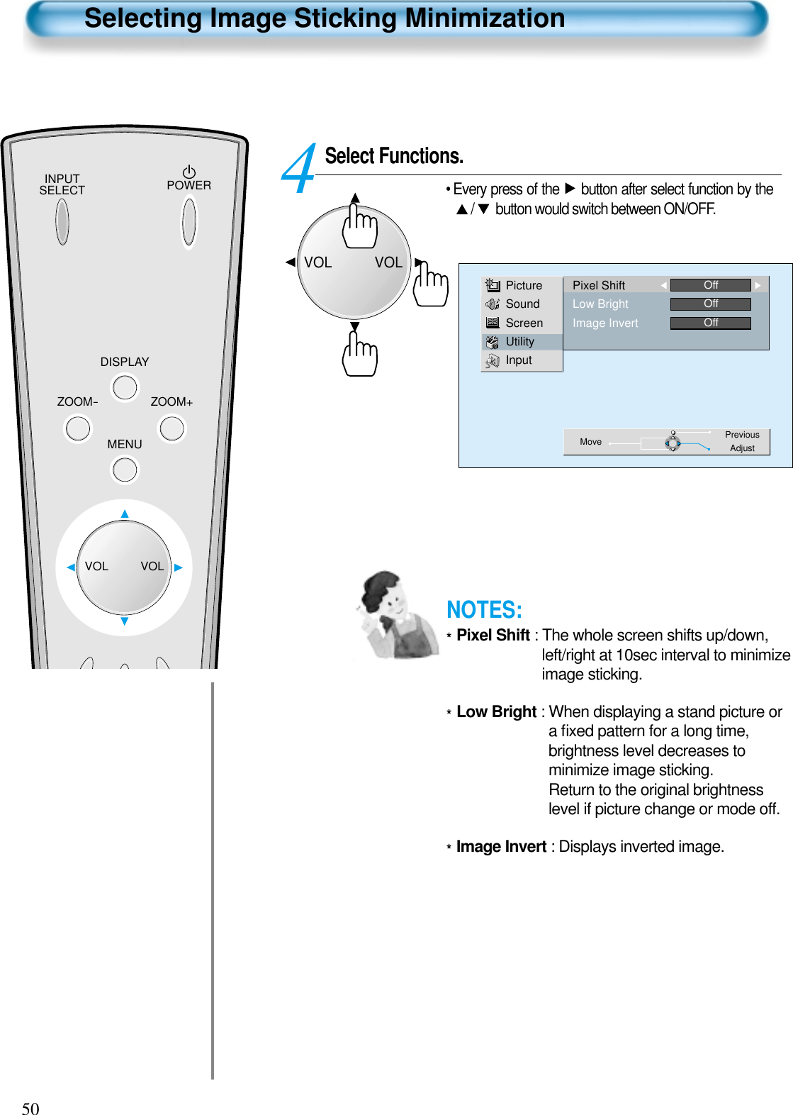 50INPUTSELECT POWERDISPLAYZOOM-ZOOM+MENUVOL VOLSelecting Image Sticking MinimizationSelect Functions.• Every press of the  button after select function by the/ button would switch between ON/OFF.4PictureSoundScreenUtilityInputMove PreviousAdjustPixel ShiftLow BrightImage InvertOffOffOffVOLVOLNOTES:*Pixel Shift : The whole screen shifts up/down,left/right at 10sec interval to minimizeimage sticking.*Low Bright : When displaying a stand picture ora ﬁxed pattern for a long time,brightness level decreases tominimize image sticking.Return to the original brightnesslevel if picture change or mode off.*Image Invert : Displays inverted image.