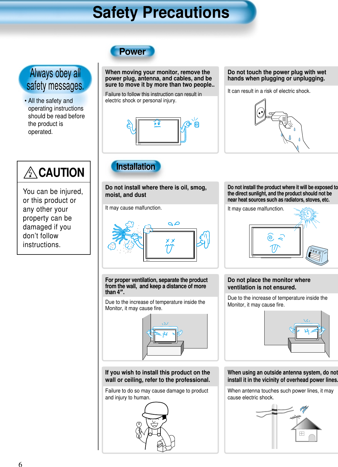 Always obey all safety messages.• All the safety andoperating instructionsshould be read beforethe product isoperated.Safety Precautions6PowerInstallationCAUTIONYou can be injured,or this product orany other yourproperty can bedamaged if youdon’t followinstructions. When moving your monitor, remove thepower plug, antenna, and cables, and besure to move it by more than two people..Failure to follow this instruction can result inelectric shock or personal injury.Do not touch the power plug with wethands when plugging or unplugging.It can result in a risk of electric shock.Do not install the product where it will be exposed tothe direct sunlight, and the product should not benear heat sources such as radiators, stoves, etc.It may cause malfunction.Do not install where there is oil, smog,moist, and dustIt may cause malfunction.For proper ventilation, separate the productfrom the wall,  and keep a distance of morethan 4”.Due to the increase of temperature inside theMonitor, it may cause ﬁre.Do not place the monitor whereventilation is not ensured. Due to the increase of temperature inside theMonitor, it may cause ﬁre.If you wish to install this product on thewall or ceiling, refer to the professional.Failure to do so may cause damage to productand injury to human.When using an outside antenna system, do notinstall it in the vicinity of overhead power lines.When antenna touches such power lines, it maycause electric shock.  