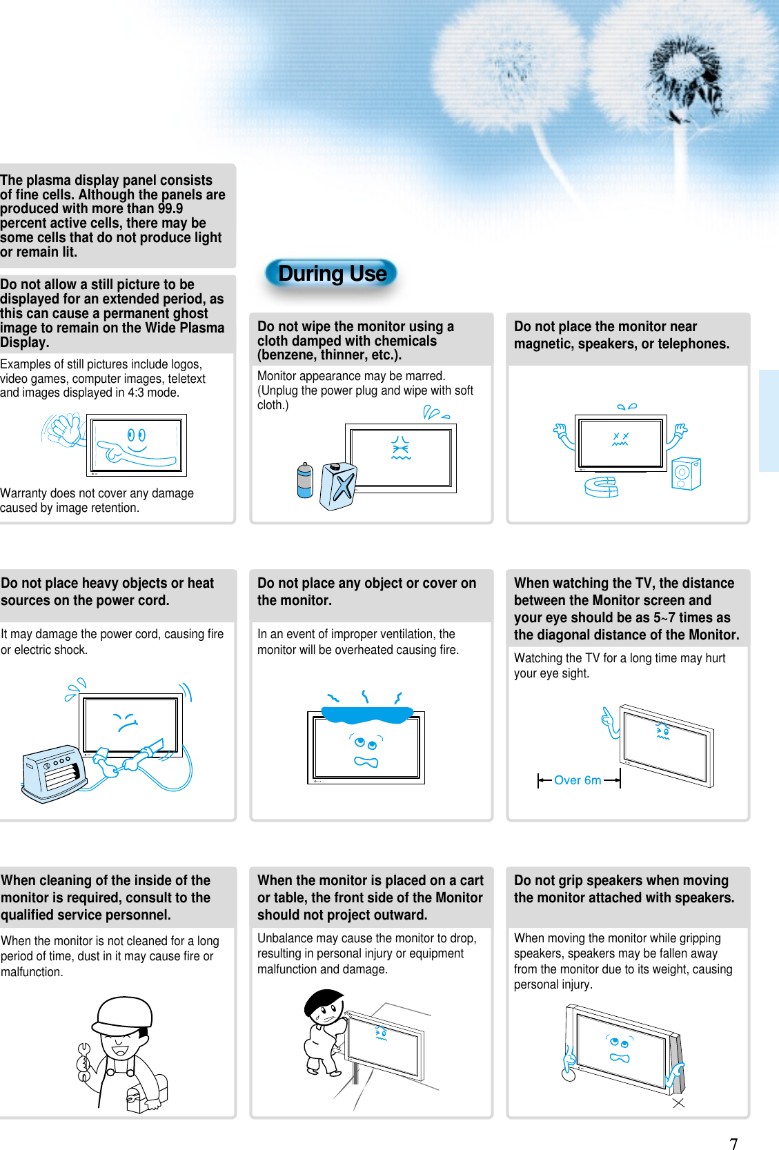 77During UseDo not wipe the monitor using acloth damped with chemicals(benzene, thinner, etc.).Monitor appearance may be marred.(Unplug the power plug and wipe with softcloth.)Do not place the monitor nearmagnetic, speakers, or telephones.Do not place any object or cover onthe monitor.In an event of improper ventilation, themonitor will be overheated causing ﬁre.Do not place heavy objects or heatsources on the power cord. It may damage the power cord, causing ﬁreor electric shock.When watching the TV, the distancebetween the Monitor screen andyour eye should be as 5~7 times asthe diagonal distance of the Monitor.Watching the TV for a long time may hurtyour eye sight.When cleaning of the inside of themonitor is required, consult to thequaliﬁed service personnel.When the monitor is not cleaned for a longperiod of time, dust in it may cause ﬁre ormalfunction.When the monitor is placed on a cartor table, the front side of the Monitorshould not project outward.Unbalance may cause the monitor to drop,resulting in personal injury or equipmentmalfunction and damage.Do not grip speakers when movingthe monitor attached with speakers.When moving the monitor while grippingspeakers, speakers may be fallen awayfrom the monitor due to its weight, causingpersonal injury.Do not allow a still picture to bedisplayed for an extended period, asthis can cause a permanent ghostimage to remain on the Wide PlasmaDisplay.Examples of still pictures include logos,video games, computer images, teletextand images displayed in 4:3 mode.Warranty does not cover any damagecaused by image retention.The plasma display panel consistsof ﬁne cells. Although the panels areproduced with more than 99.9percent active cells, there may besome cells that do not produce lightor remain lit.
