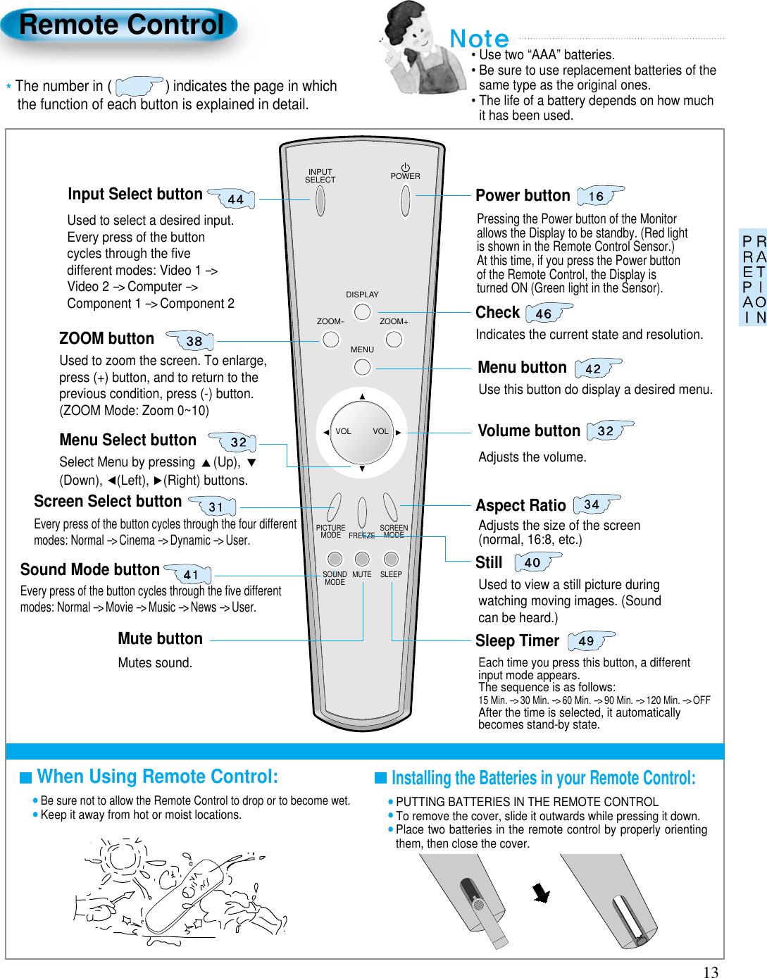 13Remote ControlWhen Using Remote Control:•Be sure not to allow the Remote Control to drop or to become wet.•Keep it away from hot or moist locations.Installing the Batteries in your Remote Control:•PUTTING BATTERIES IN THE REMOTE CONTROL•To remove the cover, slide it outwards while pressing it down.•Place two batteries in the remote control by properly orientingthem, then close the cover.INPUTSELECT POWERDISPLAYZOOM-PICTUREMODE SCREENMODEFREEZEMUTESOUNDMODE SLEEPZOOM+MENUVOL VOLInput Select buttonUsed to select a desired input.Every press of the buttoncycles through the ﬁvedifferent modes: Video 1 --&gt;Video 2 --&gt;Computer --&gt;Component 1 --&gt;Component 2Used to zoom the screen. To enlarge,press (+) button, and to return to theprevious condition, press (-) button.(ZOOM Mode: Zoom 0~10)Select Menu by pressing  (Up), (Down), (Left), (Right) buttons.Every press of the button cycles through the four differentmodes: Normal --&gt; Cinema --&gt; Dynamic --&gt; User.Every press of the button cycles through the ﬁve differentmodes: Normal --&gt; Movie --&gt; Music --&gt; News --&gt; User.Mutes sound.Pressing the Power button of the Monitorallows the Display to be standby. (Red lightis shown in the Remote Control Sensor.)At this time, if you press the Power buttonof the Remote Control, the Display isturned ON (Green light in the Sensor).Indicates the current state and resolution.Use this button do display a desired menu.Adjusts the volume.Adjusts the size of the screen (normal, 16:8, etc.)Used to view a still picture duringwatching moving images. (Soundcan be heard.) Each time you press this button, a differentinput mode appears. The sequence is as follows:15 Min. --&gt;30 Min. --&gt;60 Min. --&gt;90 Min. --&gt;120 Min. --&gt;OFFAfter the time is selected, it automaticallybecomes stand-by state.Menu Select buttonScreen Select buttonSound Mode buttonMute buttonAspect RatioStillSleep TimerPower buttonCheckZOOM buttonMenu buttonVolume button• Use two “AAA” batteries.• Be sure to use replacement batteries of thesame type as the original ones.• The life of a battery depends on how muchit has been used. *The number in ()indicates the page in which the function of each button is explained in detail.