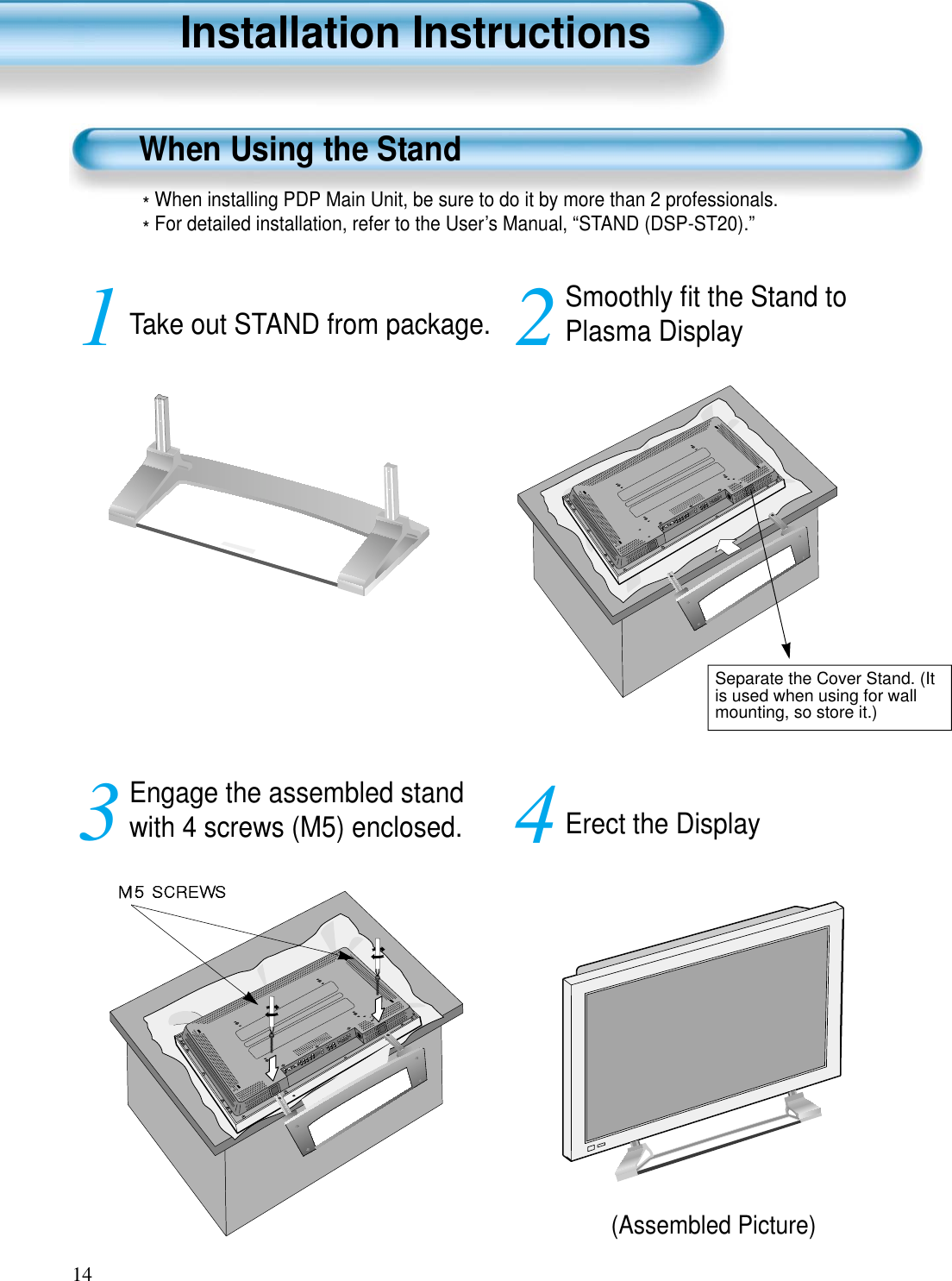 14Installation InstructionsWhen Using the Stand(Assembled Picture)Take out STAND from package.1Engage the assembled standwith 4 screws (M5) enclosed.3Smoothly ﬁt the Stand toPlasma Display 2Erect the Display 4*When installing PDP Main Unit, be sure to do it by more than 2 professionals.*For detailed installation, refer to the User’s Manual, “STAND (DSP-ST20).”Separate the Cover Stand. (Itis used when using for wallmounting, so store it.)