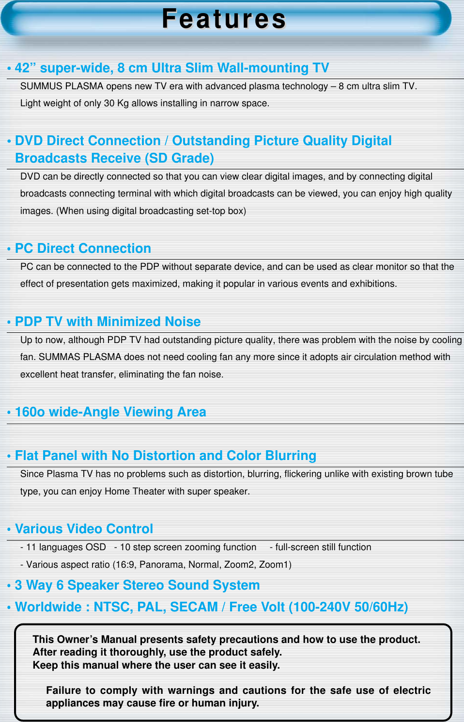 2This Owner’s Manual presents safety precautions and how to use the product.After reading it thoroughly, use the product safely.Keep this manual where the user can see it easily.Failure to comply with warnings and cautions for the safe use of electricappliances may cause ﬁre or human injury.• 42” super-wide, 8 cm Ultra Slim Wall-mounting TVSUMMUS PLASMA opens new TV era with advanced plasma technology – 8 cm ultra slim TV.Light weight of only 30 Kg allows installing in narrow space.• DVD Direct Connection / Outstanding Picture Quality Digital Broadcasts Receive (SD Grade)DVD can be directly connected so that you can view clear digital images, and by connecting digitalbroadcasts connecting terminal with which digital broadcasts can be viewed, you can enjoy high qualityimages. (When using digital broadcasting set-top box) •PC Direct ConnectionPC can be connected to the PDP without separate device, and can be used as clear monitor so that theeffect of presentation gets maximized, making it popular in various events and exhibitions.•PDP TV with Minimized Noise Up to now, although PDP TV had outstanding picture quality, there was problem with the noise by coolingfan. SUMMAS PLASMA does not need cooling fan any more since it adopts air circulation method withexcellent heat transfer, eliminating the fan noise.•160o wide-Angle Viewing Area•Flat Panel with No Distortion and Color BlurringSince Plasma TV has no problems such as distortion, blurring, ﬂickering unlike with existing brown tubetype, you can enjoy Home Theater with super speaker.•Various Video Control- 11 languages OSD   - 10 step screen zooming function     - full-screen still function- Various aspect ratio (16:9, Panorama, Normal, Zoom2, Zoom1)•3 Way 6 Speaker Stereo Sound System•Worldwide : NTSC, PAL, SECAM / Free Volt (100-240V 50/60Hz)FeaturesFeatures