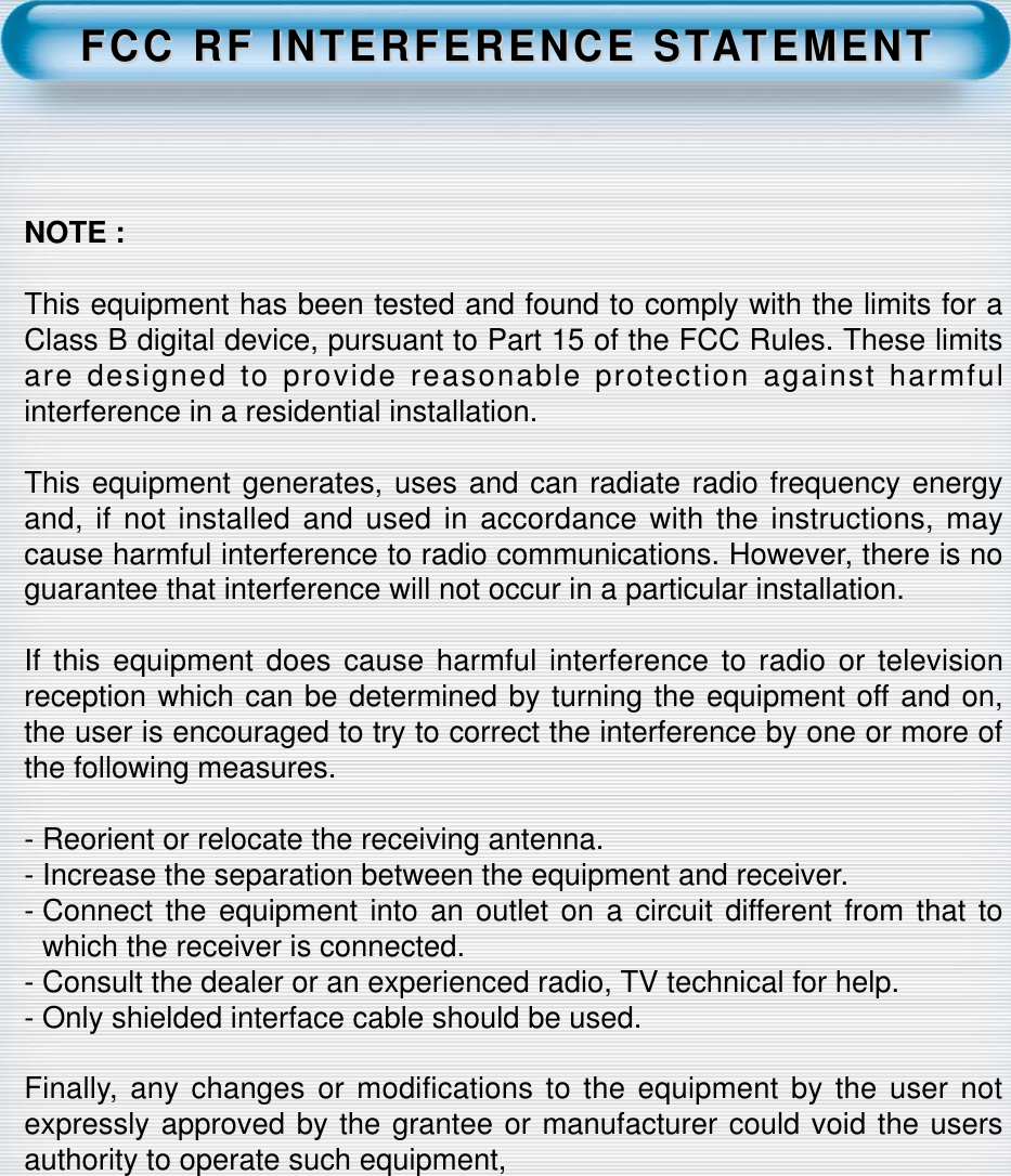 FCC RF INTERFERENCE STFCC RF INTERFERENCE STAATEMENTTEMENTNOTE :This equipment has been tested and found to comply with the limits for aClass B digital device, pursuant to Part 15 of the FCC Rules. These limitsare designed to provide reasonable protection against harmfulinterference in a residential installation.This equipment generates, uses and can radiate radio frequency energyand, if not installed and used in accordance with the instructions, maycause harmful interference to radio communications. However, there is noguarantee that interference will not occur in a particular installation.If this equipment does cause harmful interference to radio or televisionreception which can be determined by turning the equipment off and on,the user is encouraged to try to correct the interference by one or more ofthe following measures.- Reorient or relocate the receiving antenna.- Increase the separation between the equipment and receiver.- Connect the equipment into an outlet on a circuit different from that towhich the receiver is connected.- Consult the dealer or an experienced radio, TV technical for help.- Only shielded interface cable should be used.Finally, any changes or modifications to the equipment by the user notexpressly approved by the grantee or manufacturer could void the usersauthority to operate such equipment,