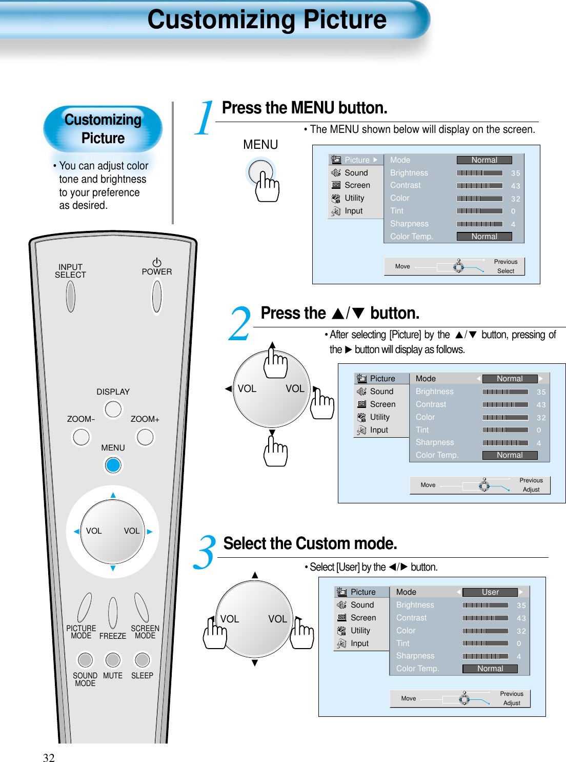 CustomizingPicture• You can adjust colortone and brightnessto your preferenceas desired.Customizing Picture32INPUTSELECT POWERDISPLAYZOOM-PICTUREMODE SCREENMODEFREEZEMUTESOUNDMODE SLEEPZOOM+MENUVOL VOLPress the  / button.• After selecting [Picture] by the  / button, pressing ofthe  button will display as follows. Select the Custom mode.• Select [User] by the  / button.3 Press the MENU button.• The MENU shown below will display on the screen.  12PictureSoundScreenUtilityInputModeBrightnessContrastColorTintSharpnessColor Temp.NormalNormalMove PreviousAdjustPictureSoundScreenUtilityInputModeBrightnessContrastColorTintSharpnessColor Temp.UserNormalMove PreviousAdjustMENUPictureSoundScreenUtilityInputModeBrightnessContrastColorTintSharpnessColor Temp.NormalNormalMove PreviousSelectVOLVOLVOLVOL