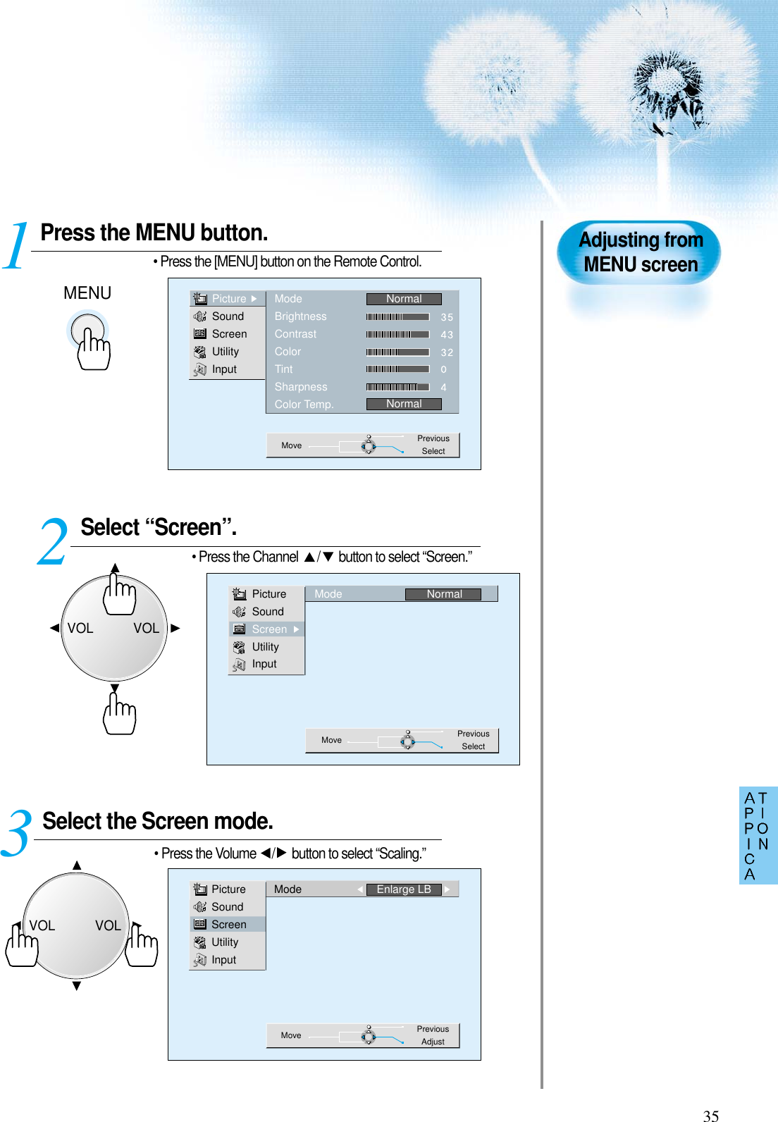 35Press the MENU button.• Press the [MENU] button on the Remote Control.Select “Screen”.• Press the Channel  / button to select “Screen.”Select the Screen mode.• Press the Volume  / button to select “Scaling.”3 12Adjusting fromMENU screenPictureSoundScreenUtilityInputModeBrightnessContrastColorTintSharpnessColor Temp.NormalNormalMove PreviousSelectPictureSoundScreenUtilityInputMode NormalMove PreviousSelectPictureSoundScreenUtilityInputMode Enlarge LBMove PreviousAdjustMENUVOLVOLVOLVOL