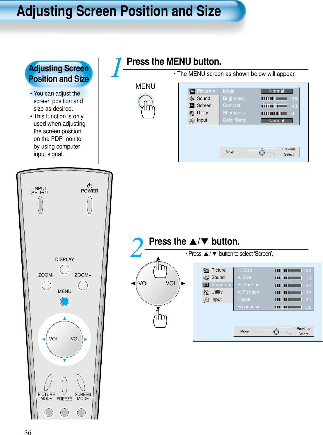 Adjusting ScreenPosition and Size• You can adjust thescreen position andsize as desired.• This function is onlyused when adjustingthe screen positionon the PDP monitorby using computerinput signal.INPUTSELECT POWERDISPLAYZOOM-PICTUREMODE SCREENMODEFREEZEZOOM+MENUVOL VOLPress the MENU button.• The MENU screen as shown below will appear.Press the  / button.• Press  / button to select ‘Screen’.12PictureSoundScreenUtilityInputH. SizeV. SizeH. PositionV. PositionPhaseFrequencyMove PreviousSelect36PictureSoundScreenUtilityInputModeBrightnessContrastSharpnessColor Temp.NormalNormalMove PreviousSelectAdjusting Screen Position and SizeMENUVOLVOL