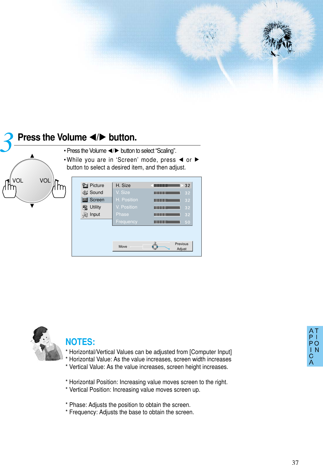 37Press the Volume  / button.• Press the Volume  / button to select “Scaling”.• While you are in ‘Screen’ mode, press  or button to select a desired item, and then adjust.3 PictureSoundScreenUtilityInputH. SizeV. SizeH. PositionV. PositionPhaseFrequencyMove PreviousAdjustNOTES:* Horizontal/Vertical Values can be adjusted from [Computer Input]* Horizontal Value: As the value increases, screen width increases* Vertical Value: As the value increases, screen height increases.* Horizontal Position: Increasing value moves screen to the right.* Vertical Position: Increasing value moves screen up.* Phase: Adjusts the position to obtain the screen.* Frequency: Adjusts the base to obtain the screen.VOLVOL