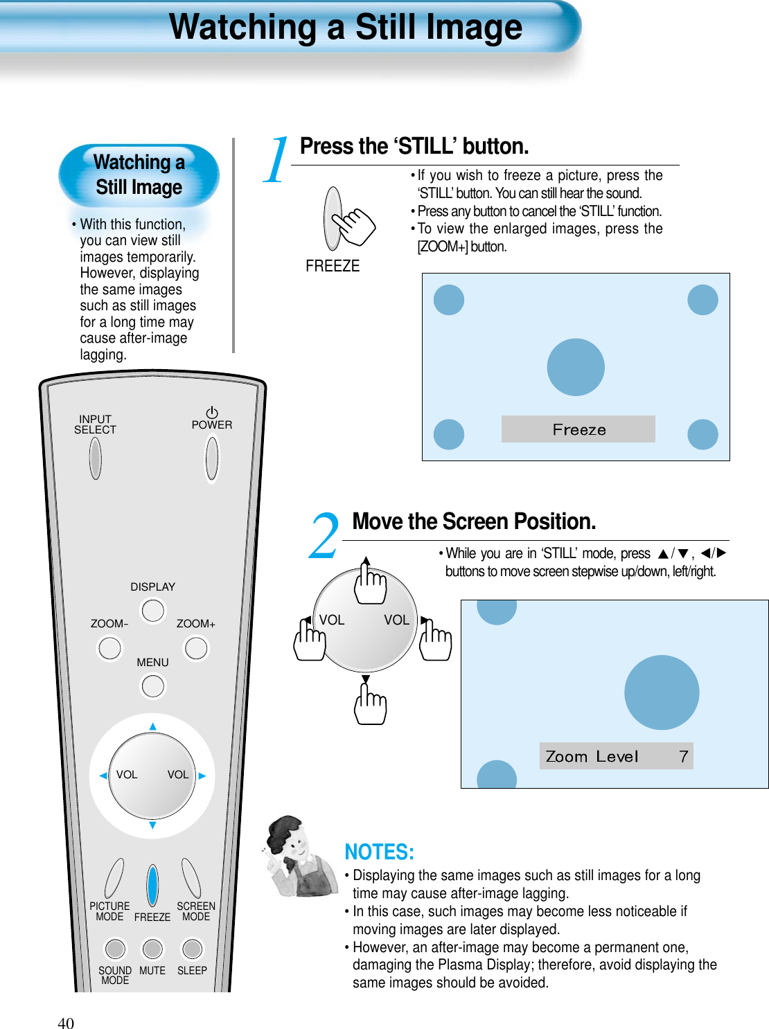 INPUTSELECT POWERDISPLAYZOOM-PICTUREMODE SCREENMODEFREEZEMUTESOUNDMODE SLEEPZOOM+MENUVOL VOLPress the ‘STILL’ button.• If you wish to freeze a picture, press the‘STILL’ button. You can still hear the sound.• Press any button to cancel the ‘STILL’ function. • To view the enlarged images, press the[ZOOM+] button.1FREEZE40Watching a Still Image• With this function,you can view stillimages temporarily.However, displayingthe same imagessuch as still imagesfor a long time maycause after-imagelagging.Watching a Still ImageNOTES:• Displaying the same images such as still images for a longtime may cause after-image lagging. • In this case, such images may become less noticeable ifmoving images are later displayed.• However, an after-image may become a permanent one,damaging the Plasma Display; therefore, avoid displaying thesame images should be avoided.Move the Screen Position.• While you are in ‘STILL’ mode, press  / ,  /buttons to move screen stepwise up/down, left/right.2VOLVOL