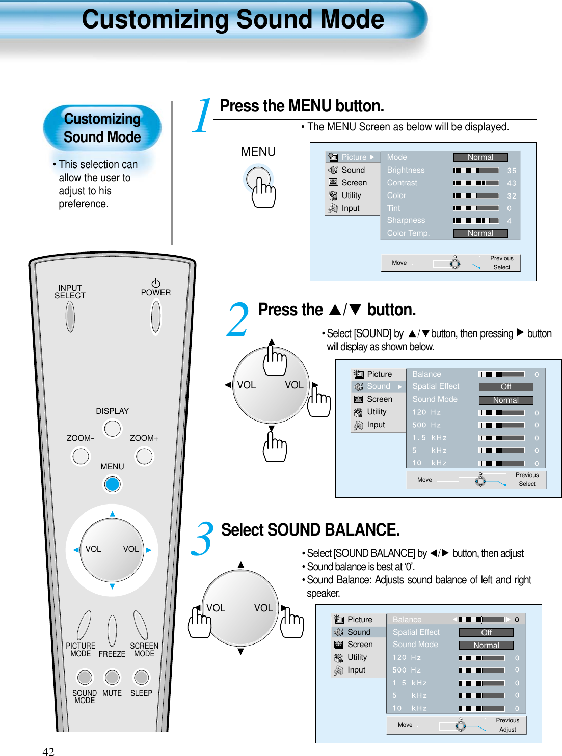 CustomizingSound Mode• This selection canallow the user toadjust to hispreference.Customizing Sound Mode42Press the  / button. • Select [SOUND] by  / button, then pressing  buttonwill display as shown below.Select SOUND BALANCE. • Select [SOUND BALANCE] by  / button, then adjust• Sound balance is best at ‘0’.• Sound Balance: Adjusts sound balance of left and rightspeaker. 3 Press the MENU button.• The MENU Screen as below will be displayed. 12PictureSoundScreenUtilityInputBalanceSpatial EffectSound ModeOffNormalMove PreviousSelectPictureSoundScreenUtilityInputBalanceSpatial EffectSound ModeOffNormalMove PreviousAdjustMENUPictureSoundScreenUtilityInputModeBrightnessContrastColorTintSharpnessColor Temp.NormalNormalMove PreviousSelectINPUTSELECT POWERDISPLAYZOOM-PICTUREMODE SCREENMODEFREEZEMUTESOUNDMODE SLEEPZOOM+MENUVOL VOLVOLVOLVOLVOL