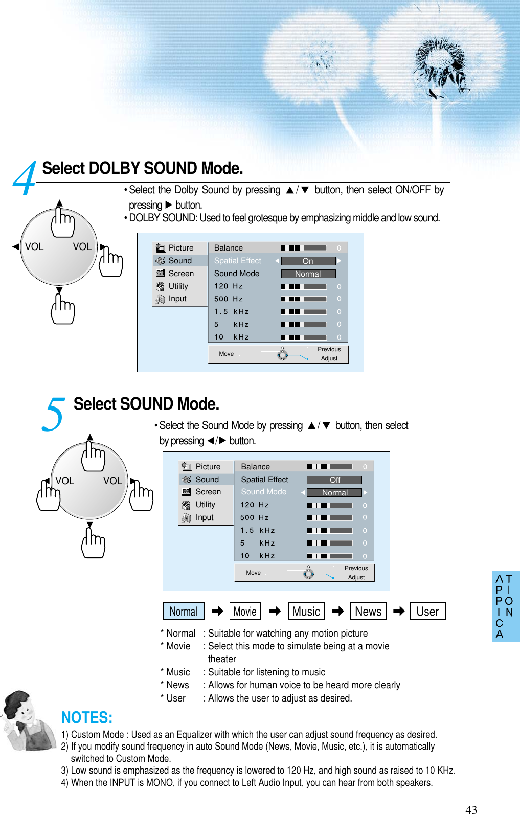 Select DOLBY SOUND Mode.• Select the Dolby Sound by pressing  / button, then select ON/OFF bypressing button.• DOLBY SOUND: Used to feel grotesque by emphasizing middle and low sound.Select SOUND Mode. 45PictureSoundScreenUtilityInputBalanceSpatial EffectSound ModeOnNormalMove PreviousAdjustPictureSoundScreenUtilityInputBalanceSpatial EffectSound ModeOffNormalMove PreviousAdjust43• Select the Sound Mode by pressing  / button, then selectby pressing  / button. * Normal  : Suitable for watching any motion picture * Movie  : Select this mode to simulate being at a movietheater* Music  : Suitable for listening to music * News  : Allows for human voice to be heard more clearly* User  : Allows the user to adjust as desired. NOTES:1) Custom Mode : Used as an Equalizer with which the user can adjust sound frequency as desired.2) If you modify sound frequency in auto Sound Mode (News, Movie, Music, etc.), it is automaticallyswitched to Custom Mode.3) Low sound is emphasized as the frequency is lowered to 120 Hz, and high sound as raised to 10 KHz. 4) When the INPUT is MONO, if you connect to Left Audio Input, you can hear from both speakers. VOLVOLVOLVOLNormal MovieMusic UserNews