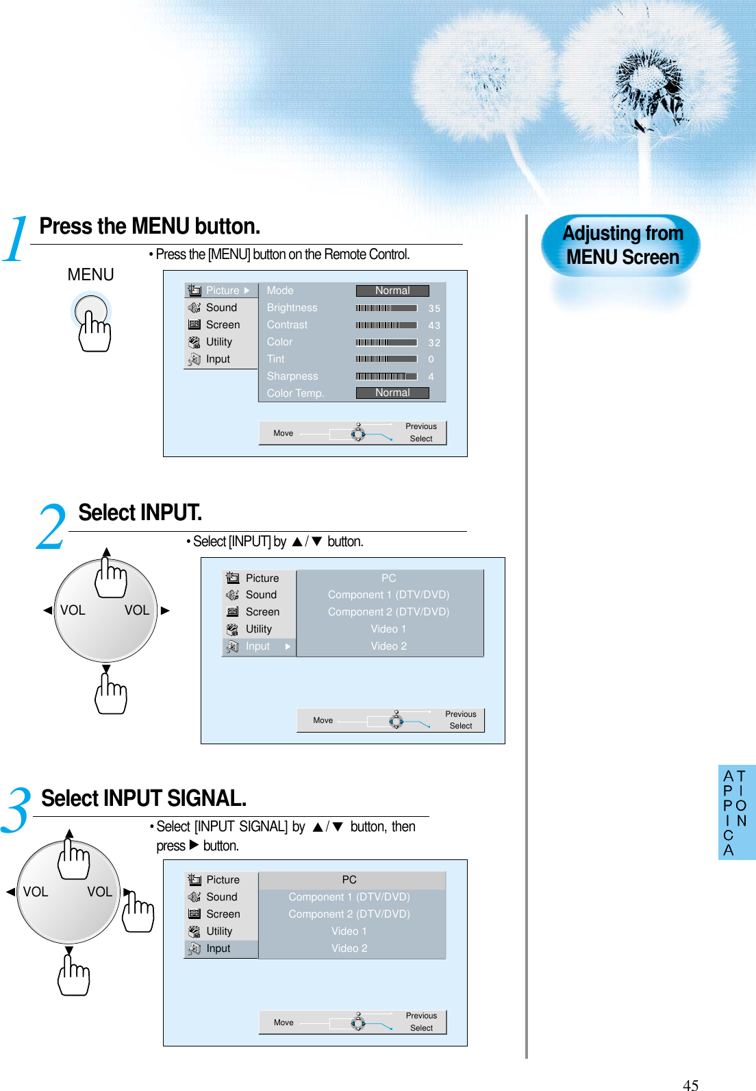 45Press the MENU button.MENU• Press the [MENU] button on the Remote Control. 1Adjusting fromMENU ScreenSelect INPUT. • Select [INPUT] by  / button.Select INPUT SIGNAL. • Select [INPUT SIGNAL] by  / button, thenpress button.3 2PictureSoundScreenUtilityInputModeBrightnessContrastColorTintSharpnessColor Temp.NormalNormalMove PreviousSelectPictureSoundScreenUtilityInputPCComponent 1 (DTV/DVD)Component 2 (DTV/DVD)Video 1Video 2Move PreviousSelectPictureSoundScreenUtilityInputPCComponent 1 (DTV/DVD)Component 2 (DTV/DVD)Video 1Video 2Move PreviousSelectVOLVOLVOLVOL