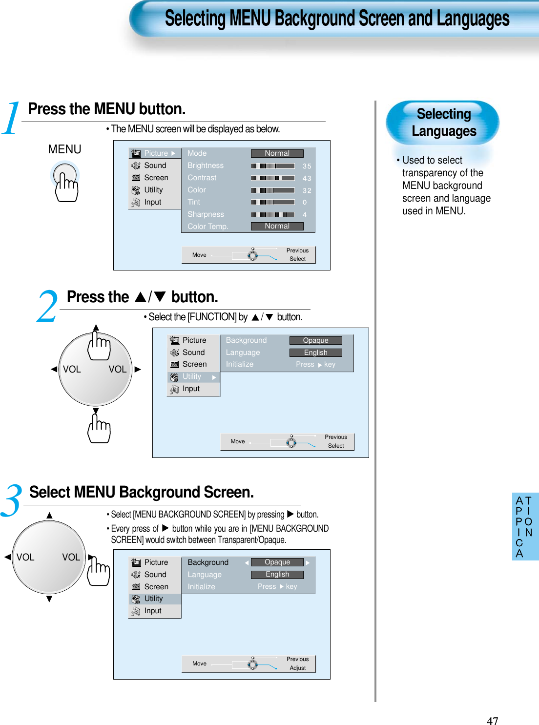 SelectingLanguages• Used to selecttransparency of theMENU backgroundscreen and languageused in MENU.Press the MENU button.MENU• The MENU screen will be displayed as below.Press the  / button. • Select the [FUNCTION] by  / button. Select MENU Background Screen.• Select [MENU BACKGROUND SCREEN] by pressing  button.• Every press of  button while you are in [MENU BACKGROUNDSCREEN] would switch between Transparent/Opaque.3 12Selecting MENU Background Screen and Languages4747PictureSoundScreenUtilityInputModeBrightnessContrastColorTintSharpnessColor Temp.NormalNormalMove PreviousSelectPictureSoundScreenUtilityInputBackgroundLanguageInitializeOpaqueEnglishPress     keyMove PreviousAdjustPictureSoundScreenUtilityInputBackgroundLanguageInitializeOpaqueEnglishPress     keyMove PreviousSelectVOLVOLVOLVOL