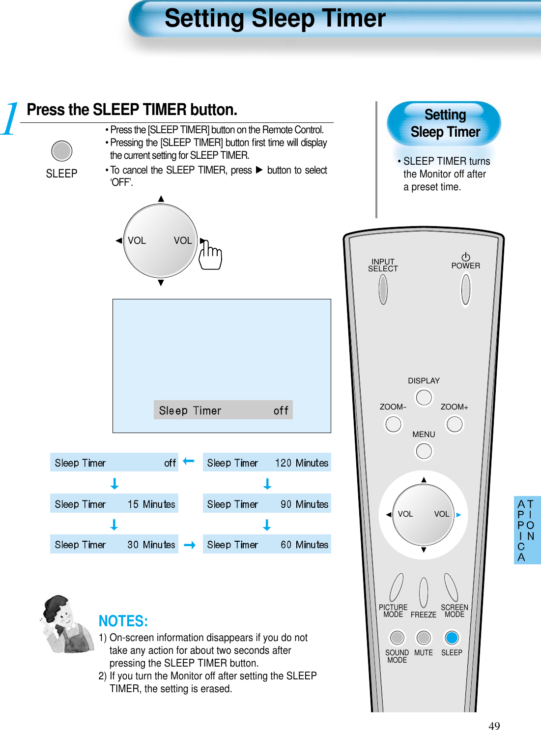 SettingSleep Timer• SLEEP TIMER turnsthe Monitor off aftera preset time.Press the SLEEP TIMER button.SLEEP• Press the [SLEEP TIMER] button on the Remote Control.• Pressing the [SLEEP TIMER] button ﬁrst time will displaythe current setting for SLEEP TIMER.• To cancel the SLEEP TIMER, press  button to select‘OFF’.1Setting Sleep Timer49INPUTSELECT POWERDISPLAYZOOM-PICTUREMODE SCREENMODEFREEZEMUTESOUNDMODE SLEEPZOOM+MENUVOL VOLNOTES:1) On-screen information disappears if you do nottake any action for about two seconds afterpressing the SLEEP TIMER button.2) If you turn the Monitor off after setting the SLEEPTIMER, the setting is erased.VOLVOL