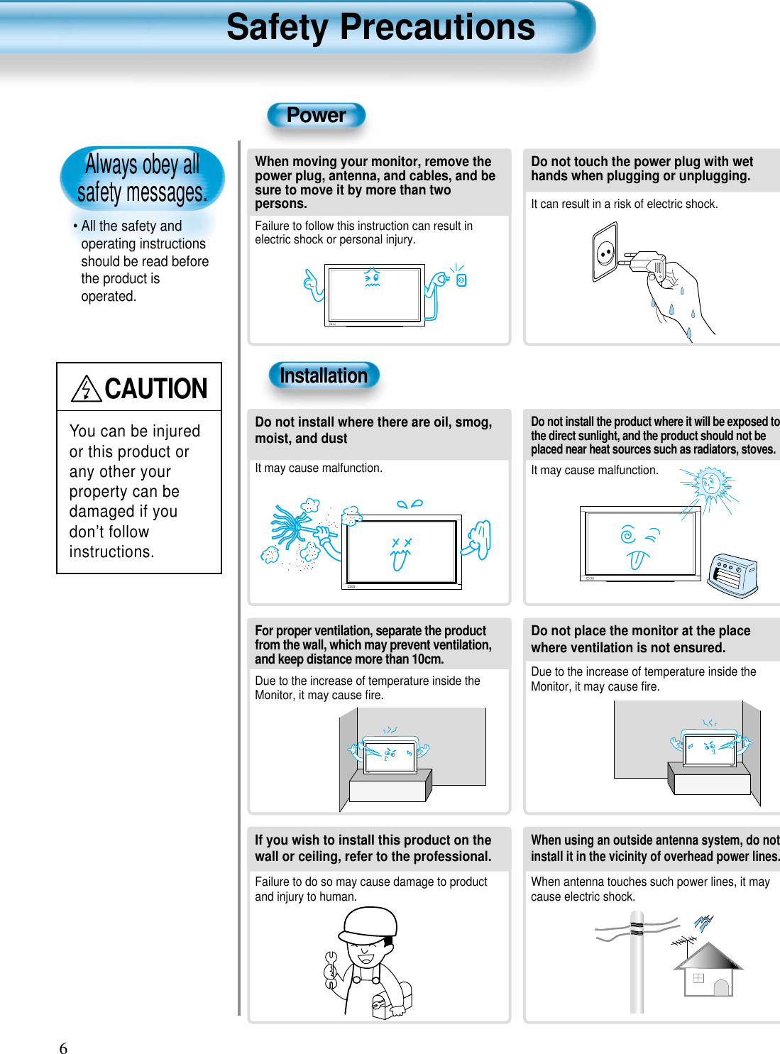 Always obey all safety messages.• All the safety andoperating instructionsshould be read beforethe product isoperated.Safety Precautions6PowerInstallationCAUTIONYou can be injuredor this product orany other yourproperty can bedamaged if youdon’t followinstructions.When moving your monitor, remove thepower plug, antenna, and cables, and besure to move it by more than twopersons.Failure to follow this instruction can result inelectric shock or personal injury.Do not touch the power plug with wethands when plugging or unplugging.It can result in a risk of electric shock.Do not install the product where it will be exposed tothe direct sunlight, and the product should not beplaced near heat sources such as radiators, stoves.It may cause malfunction.Do not install where there are oil, smog,moist, and dustIt may cause malfunction.For proper ventilation, separate the productfrom the wall, which may prevent ventilation,and keep distance more than 10cm.Due to the increase of temperature inside theMonitor, it may cause ﬁre.Do not place the monitor at the placewhere ventilation is not ensured. Due to the increase of temperature inside theMonitor, it may cause ﬁre.If you wish to install this product on thewall or ceiling, refer to the professional.Failure to do so may cause damage to productand injury to human.When using an outside antenna system, do notinstall it in the vicinity of overhead power lines.When antenna touches such power lines, it maycause electric shock.