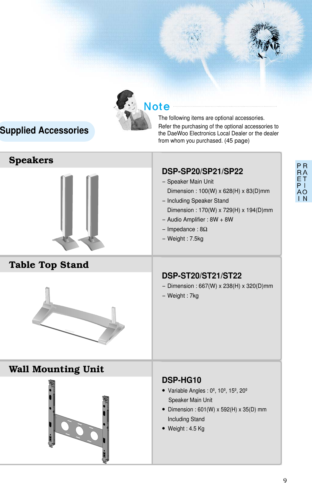 9The following items are optional accessories.Refer the purchasing of the optional accessories tothe DaeWoo Electronics Local Dealer or the dealerfrom whom you purchased. (45 page)Supplied AccessoriesDSP-SP20/SP21/SP22-Speaker Main UnitDimension : 100(W) x 628(H) x 83(D)mm-Including Speaker StandDimension : 170(W) x 729(H) x 194(D)mm-Audio Ampliﬁer : 8W + 8W-Impedance : 8Ω-Weight : 7.5kgDSP-ST20/ST21/ST22-Dimension : 667(W) x 238(H) x 320(D)mm-Weight : 7kgDSP-HG10•Variable Angles : 0º, 10º, 15º, 20ºSpeaker Main Unit•Dimension : 601(W) x 592(H) x 35(D) mmIncluding Stand•Weight : 4.5 KgWall Mounting UnitTable Top StandSpeakers