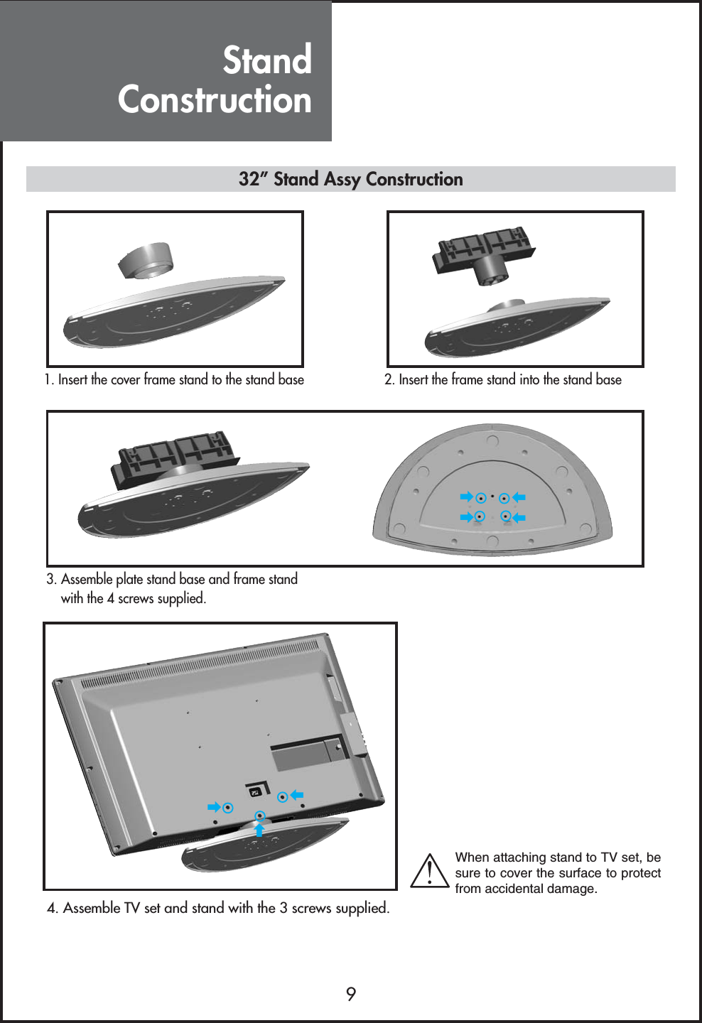 StandConstruction932” Stand Assy Construction1. Insert the cover frame stand to the stand base 2. Insert the frame stand into the stand base3. Assemble plate stand base and frame standwith the 4 screws supplied.4. Assemble TV set and stand with the 3 screws supplied.زززززززWhen attaching stand to TV set, besure to cover the surface to protectfrom accidental damage.