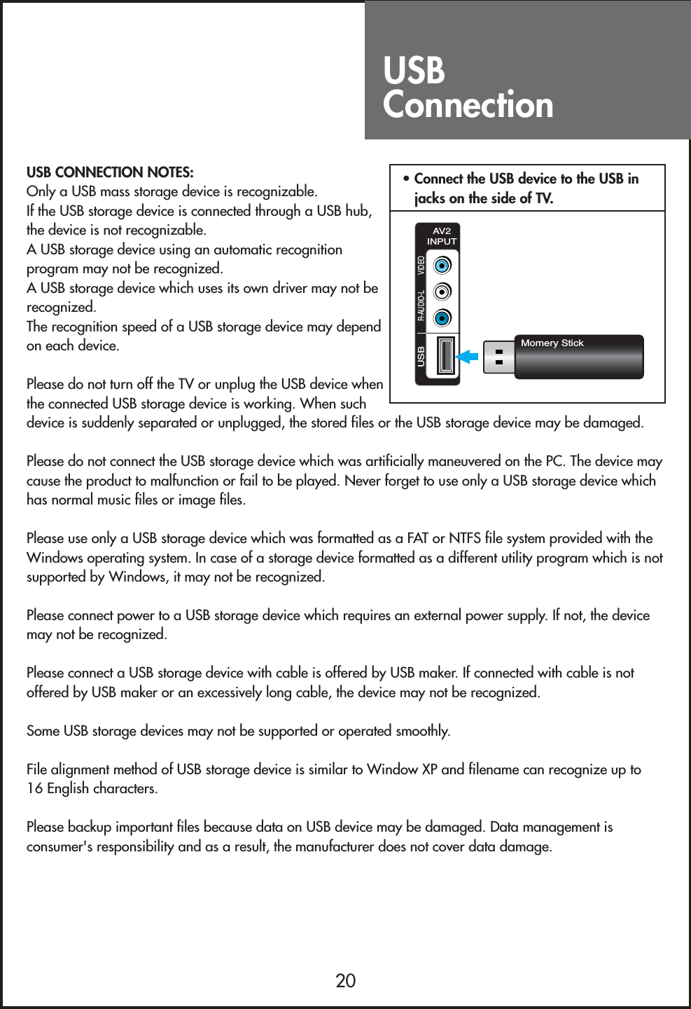 USBConnection20USB CONNECTION NOTES:Only a USB mass storage device is recognizable.If the USB storage device is connected through a USB hub,the device is not recognizable.A USB storage device using an automatic recognitionprogram may not be recognized.A USB storage device which uses its own driver may not berecognized.The recognition speed of a USB storage device may dependon each device.Please do not turn off the TV or unplug the USB device whenthe connected USB storage device is working. When suchdevice is suddenly separated or unplugged, the stored files or the USB storage device may be damaged.Please do not connect the USB storage device which was artificially maneuvered on the PC. The device maycause the product to malfunction or fail to be played. Never forget to use only a USB storage device whichhas normal music files or image files.Please use only a USB storage device which was formatted as a FAT or NTFS file system provided with theWindows operating system. In case of a storage device formatted as a different utility program which is notsupported by Windows, it may not be recognized.Please connect power to a USB storage device which requires an external power supply. If not, the devicemay not be recognized.Please connect a USB storage device with cable is offered by USB maker. If connected with cable is notoffered by USB maker or an excessively long cable, the device may not be recognized.Some USB storage devices may not be supported or operated smoothly.File alignment method of USB storage device is similar to Window XP and filename can recognize up to16 English characters.Please backup important files because data on USB device may be damaged. Data management isconsumer&apos;s responsibility and as a result, the manufacturer does not cover data damage.USBR-AUDIO-L VIDEOAV2INPUTMomery Stick• Connect the USB device to the USB injacks on the side of TV.