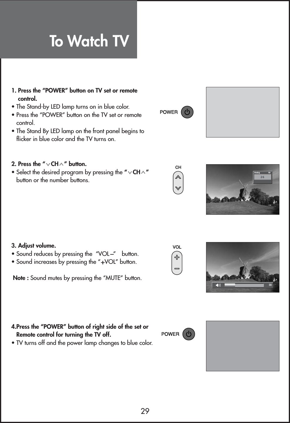 To Watch TV2930AirAnalog261. Press the “POWER” button on TV set or remotecontrol.• The Stand-by LED lamp turns on in blue color. • Press the “POWER” button on the TV set or remotecontrol.• The Stand By LED lamp on the front panel begins toflicker in blue color and the TV turns on.2. Press the “ CH ” button.• Select the desired program by pressing the “CH”button or the number buttons.3. Adjust volume.• Sound reduces by pressing the  “VOL ” button.• Sound increases by pressing the “ VOL” button.Note : Sound mutes by pressing the “MUTE” button.4.Press the “POWER” button of right side of the set orRemote control for turning the TV off.• TV turns off and the power lamp changes to blue color. 