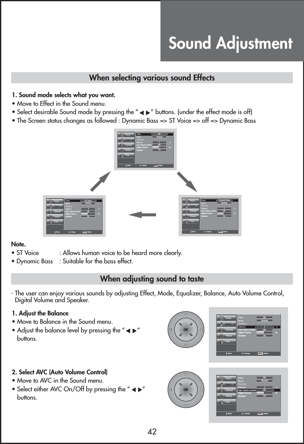 Sound Adjustment42When adjusting sound to taste1. Adjust the Balance                                 • Move to Balance in the Sound menu.• Adjust the balance level by pressing the ” ”buttons.When selecting various sound Effects1. Sound mode selects what you want.                                    • Move to Effect in the Sound menu.• Select desirable Sound mode by pressing the ” ” buttons. (under the effect mode is off)• The Screen status changes as followed : Dynamic Bass =&gt; ST Voice =&gt; off =&gt; Dynamic BassMove Change MENU   ReturnEqualizerOnNormalSpeaker16Digital VolumeOffAuto Volume ControlOffMove Change MENU   ReturnEqualizerOnNormalSpeaker16Digital VolumeOffAuto Volume ControlST VoiceMove Change MENU   ReturnEqualizerOnNormalSpeaker16Digital VolumeOffAuto Volume ControlDynamic BassNote.• ST Voice  : Allows human voice to be heard more clearly.• Dynamic Bass  : Suitable for the bass effect.Move Change MENU   ReturnEqualizerOnNormalSpeaker16Digital VolumeOffAuto Volume ControlOff2. Select AVC (Auto Volume Control)                    • Move to AVC in the Sound menu.• Select either AVC On/Off by pressing the ” ”buttons.Move Change MENU   ReturnEqualizerOnNormalSpeaker16Digital VolumeOffAuto Volume ControlOff- The user can enjoy various sounds by adjusting Effect, Mode, Equalizer, Balance, Auto Volume Control,Digital Volume and Speaker.
