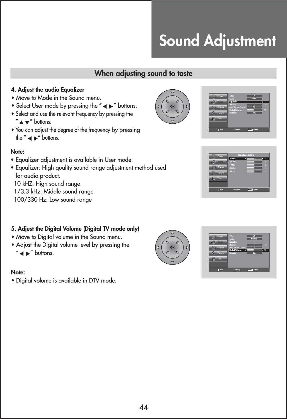 Sound Adjustment44When adjusting sound to taste4. Adjust the audio Equalizer                                  • Move to Mode in the Sound menu.• Select User mode by pressing the ” ” buttons.• Select and use the relevant frequency by pressing the”” buttons.• You can adjust the degree of the frequency by pressingthe ” ”buttons.5. Adjust the Digital Volume (Digital TV mode only)      • Move to Digital volume in the Sound menu.• Adjust the Digital volume level by pressing the”” buttons. Note:• Equalizer adjustment is available in User mode.• Equalizer: High quality sound range adjustment method usedfor audio product.10 kHZ: High sound range1/3.3 kHz: Middle sound range100/330 Hz: Low sound rangeNote:• Digital volume is available in DTV mode.Move Change MENU   ReturnEqualizerOnNormalSpeaker16Digital VolumeOffAuto Volume ControlOffMove Change MENU   ReturnEqualizerOnUserSpeaker16Digital VolumeOffAuto Volume ControlOffMove Change MENU   Return10 KHz3.3 KHz1 KHz330 Hz100 HzEqualizer Setting
