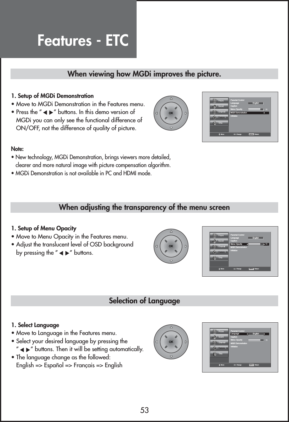 53Move Change MENU   ReturnCaption11LanguageMGDI DemonstrationMenu OpacityParental ControlInitializeEnglishMove Change MENU   ReturnCaption11LanguageMGDI DemonstrationMenu OpacityParental ControlInitializeEnglish1. Setup of MGDi Demonstration• Move to MGDi Demonstration in the Features menu.• Press the ” ” buttons. In this demo version ofMGDi you can only see the functional difference ofON/OFF, not the difference of quality of picture.1. Setup of Menu Opacity• Move to Menu Opacity in the Features menu.• Adjust the translucent level of OSD backgroundby pressing the ” ” buttons.Note:• New technology, MGDi Demonstration, brings viewers more detailed,clearer and more natural image with picture compensation algorithm.• MGDi Demonstration is not available in PC and HDMI mode.When viewing how MGDi improves the picture.Selection of LanguageMove Change MENU   ReturnCaption11LanguageMGDI DemonstrationMenu OpacityParental ControlInitializeEnglish1. Select Language• Move to Language in the Features menu.• Select your desired language by pressing the”” buttons. Then it will be setting automatically.• The language change as the followed:English =&gt; Español =&gt; Français =&gt; EnglishWhen adjusting the transparency of the menu screenFeatures - ETC